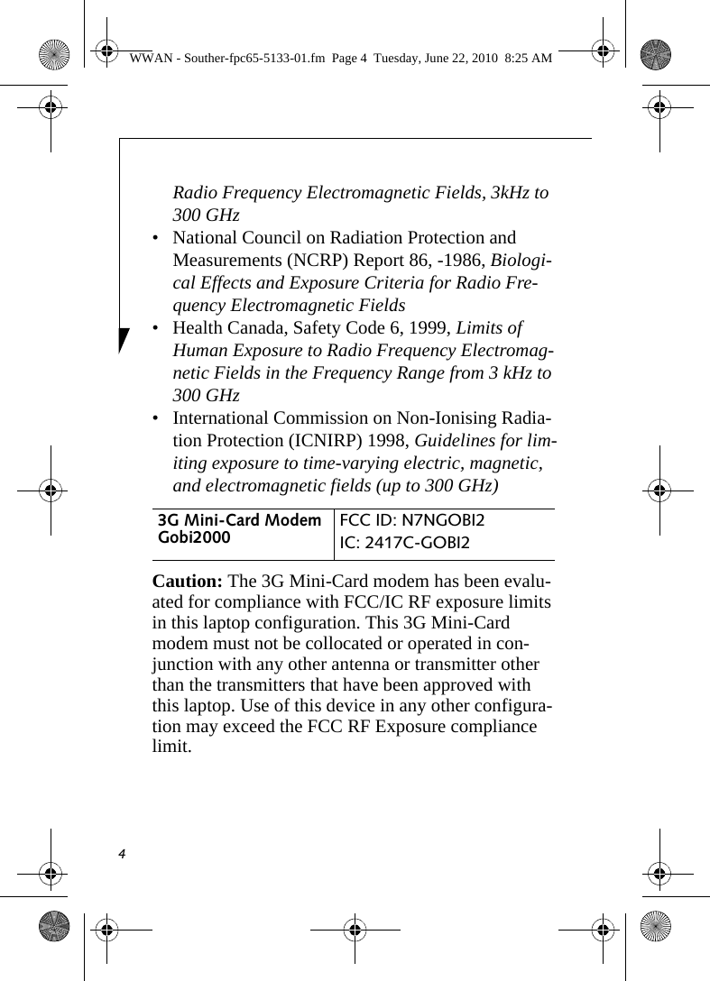 4Radio Frequency Electromagnetic Fields, 3kHz to 300 GHz• National Council on Radiation Protection and Measurements (NCRP) Report 86, -1986, Biologi-cal Effects and Exposure Criteria for Radio Fre-quency Electromagnetic Fields• Health Canada, Safety Code 6, 1999, Limits of Human Exposure to Radio Frequency Electromag-netic Fields in the Frequency Range from 3 kHz to 300 GHz• International Commission on Non-Ionising Radia-tion Protection (ICNIRP) 1998, Guidelines for lim-iting exposure to time-varying electric, magnetic, and electromagnetic fields (up to 300 GHz)Caution: The 3G Mini-Card modem has been evalu-ated for compliance with FCC/IC RF exposure limits in this laptop configuration. This 3G Mini-Card modem must not be collocated or operated in con-junction with any other antenna or transmitter other than the transmitters that have been approved with this laptop. Use of this device in any other configura-tion may exceed the FCC RF Exposure compliance limit.3G Mini-Card Modem Gobi2000  FCC ID: N7NGOBI2IC: 2417C-GOBI2 WWAN - Souther-fpc65-5133-01.fm  Page 4  Tuesday, June 22, 2010  8:25 AM