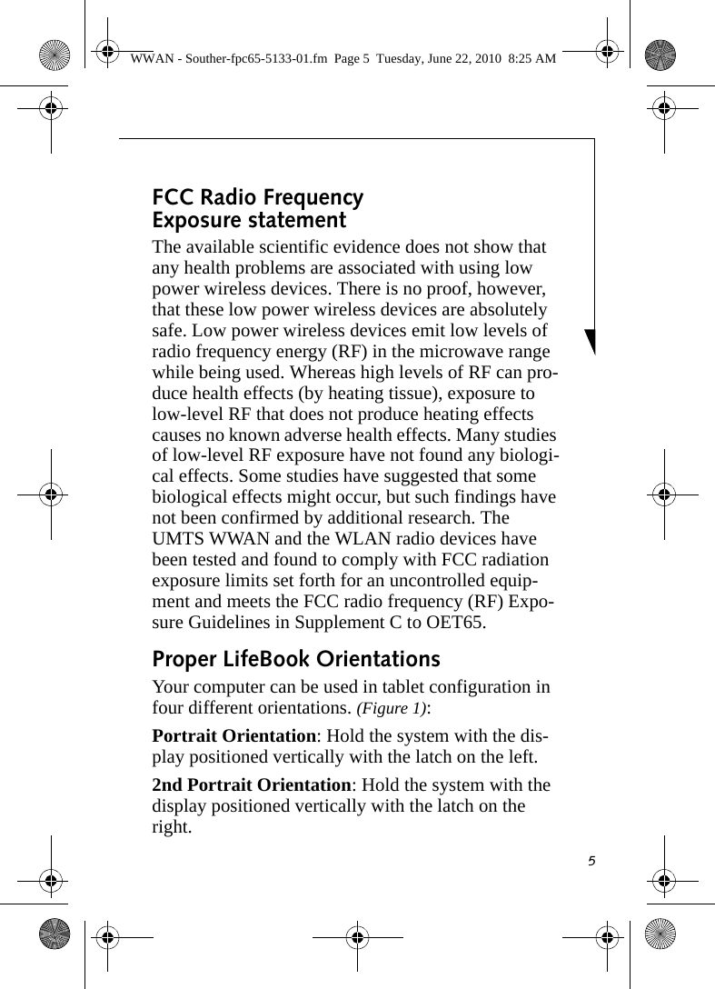 5FCC Radio Frequency Exposure statementThe available scientific evidence does not show that any health problems are associated with using low power wireless devices. There is no proof, however, that these low power wireless devices are absolutely safe. Low power wireless devices emit low levels of radio frequency energy (RF) in the microwave range while being used. Whereas high levels of RF can pro-duce health effects (by heating tissue), exposure to low-level RF that does not produce heating effects causes no known adverse health effects. Many studies of low-level RF exposure have not found any biologi-cal effects. Some studies have suggested that some biological effects might occur, but such findings have not been confirmed by additional research. The UMTS WWAN and the WLAN radio devices have been tested and found to comply with FCC radiation exposure limits set forth for an uncontrolled equip-ment and meets the FCC radio frequency (RF) Expo-sure Guidelines in Supplement C to OET65.Proper LifeBook Orientations Your computer can be used in tablet configuration in four different orientations. (Figure 1):Portrait Orientation: Hold the system with the dis-play positioned vertically with the latch on the left. 2nd Portrait Orientation: Hold the system with the display positioned vertically with the latch on the right.WWAN - Souther-fpc65-5133-01.fm  Page 5  Tuesday, June 22, 2010  8:25 AM