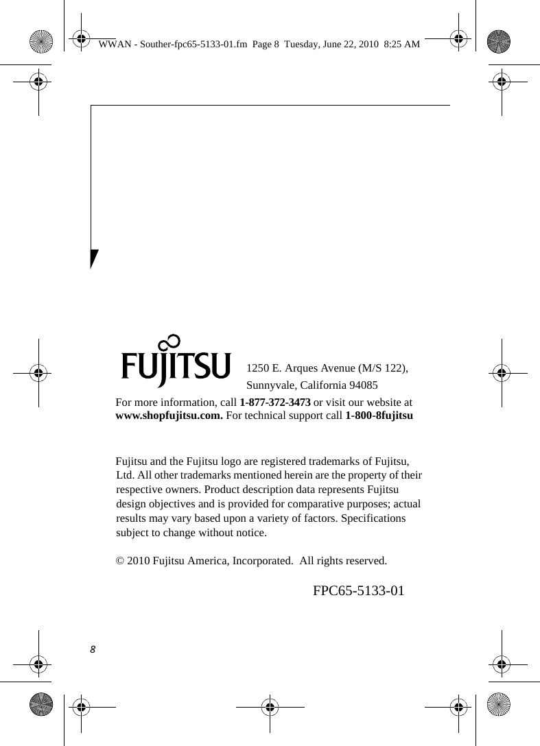 81250 E. Arques Avenue (M/S 122), Sunnyvale, California 94085For more information, call 1-877-372-3473 or visit our website at www.shopfujitsu.com. For technical support call 1-800-8fujitsuFujitsu and the Fujitsu logo are registered trademarks of Fujitsu, Ltd. All other trademarks mentioned herein are the property of their respective owners. Product description data represents Fujitsu design objectives and is provided for comparative purposes; actual results may vary based upon a variety of factors. Specifications subject to change without notice. © 2010 Fujitsu America, Incorporated.  All rights reserved.FPC65-5133-01WWAN - Souther-fpc65-5133-01.fm  Page 8  Tuesday, June 22, 2010  8:25 AM