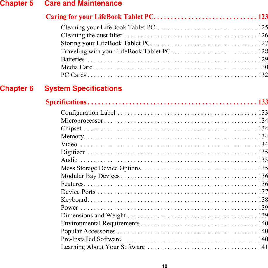  10 Chapter 5 Care and MaintenanceCaring for your LifeBook Tablet PC. . . . . . . . . . . . . . . . . . . . . . . . . . . . . . 123Cleaning your LifeBook Tablet PC  . . . . . . . . . . . . . . . . . . . . . . . . . . . . . . 125Cleaning the dust filter . . . . . . . . . . . . . . . . . . . . . . . . . . . . . . . . . . . . . . . . 126Storing your LifeBook Tablet PC. . . . . . . . . . . . . . . . . . . . . . . . . . . . . . . . 127Traveling with your LifeBook Tablet PC. . . . . . . . . . . . . . . . . . . . . . . . . . 128Batteries  . . . . . . . . . . . . . . . . . . . . . . . . . . . . . . . . . . . . . . . . . . . . . . . . . . . 129Media Care . . . . . . . . . . . . . . . . . . . . . . . . . . . . . . . . . . . . . . . . . . . . . . . . . 130PC Cards . . . . . . . . . . . . . . . . . . . . . . . . . . . . . . . . . . . . . . . . . . . . . . . . . . . 132Chapter 6 System SpecificationsSpecifications . . . . . . . . . . . . . . . . . . . . . . . . . . . . . . . . . . . . . . . . . . . . . . . . . 133Configuration Label . . . . . . . . . . . . . . . . . . . . . . . . . . . . . . . . . . . . . . . . . . 133Microprocessor . . . . . . . . . . . . . . . . . . . . . . . . . . . . . . . . . . . . . . . . . . . . . . 134Chipset  . . . . . . . . . . . . . . . . . . . . . . . . . . . . . . . . . . . . . . . . . . . . . . . . . . . . 134Memory. . . . . . . . . . . . . . . . . . . . . . . . . . . . . . . . . . . . . . . . . . . . . . . . . . . . 134Video. . . . . . . . . . . . . . . . . . . . . . . . . . . . . . . . . . . . . . . . . . . . . . . . . . . . . . 134Digitizer  . . . . . . . . . . . . . . . . . . . . . . . . . . . . . . . . . . . . . . . . . . . . . . . . . . . 135Audio  . . . . . . . . . . . . . . . . . . . . . . . . . . . . . . . . . . . . . . . . . . . . . . . . . . . . . 135Mass Storage Device Options. . . . . . . . . . . . . . . . . . . . . . . . . . . . . . . . . . . 135Modular Bay Devices . . . . . . . . . . . . . . . . . . . . . . . . . . . . . . . . . . . . . . . . . 136Features. . . . . . . . . . . . . . . . . . . . . . . . . . . . . . . . . . . . . . . . . . . . . . . . . . . . 136Device Ports . . . . . . . . . . . . . . . . . . . . . . . . . . . . . . . . . . . . . . . . . . . . . . . . 137Keyboard. . . . . . . . . . . . . . . . . . . . . . . . . . . . . . . . . . . . . . . . . . . . . . . . . . . 138Power  . . . . . . . . . . . . . . . . . . . . . . . . . . . . . . . . . . . . . . . . . . . . . . . . . . . . . 139Dimensions and Weight . . . . . . . . . . . . . . . . . . . . . . . . . . . . . . . . . . . . . . . 139Environmental Requirements . . . . . . . . . . . . . . . . . . . . . . . . . . . . . . . . . . . 140Popular Accessories . . . . . . . . . . . . . . . . . . . . . . . . . . . . . . . . . . . . . . . . . . 140Pre-Installed Software  . . . . . . . . . . . . . . . . . . . . . . . . . . . . . . . . . . . . . . . . 140Learning About Your Software  . . . . . . . . . . . . . . . . . . . . . . . . . . . . . . . . . 141
