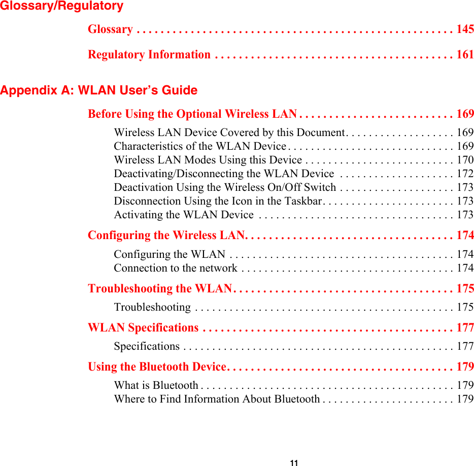  11 Glossary/RegulatoryGlossary . . . . . . . . . . . . . . . . . . . . . . . . . . . . . . . . . . . . . . . . . . . . . . . . . . . . . 145Regulatory Information . . . . . . . . . . . . . . . . . . . . . . . . . . . . . . . . . . . . . . . . 161Appendix A: WLAN User’s GuideBefore Using the Optional Wireless LAN . . . . . . . . . . . . . . . . . . . . . . . . . . 169Wireless LAN Device Covered by this Document. . . . . . . . . . . . . . . . . . . 169Characteristics of the WLAN Device . . . . . . . . . . . . . . . . . . . . . . . . . . . . . 169Wireless LAN Modes Using this Device . . . . . . . . . . . . . . . . . . . . . . . . . . 170Deactivating/Disconnecting the WLAN Device  . . . . . . . . . . . . . . . . . . . . 172Deactivation Using the Wireless On/Off Switch . . . . . . . . . . . . . . . . . . . . 173Disconnection Using the Icon in the Taskbar. . . . . . . . . . . . . . . . . . . . . . . 173Activating the WLAN Device  . . . . . . . . . . . . . . . . . . . . . . . . . . . . . . . . . . 173Configuring the Wireless LAN. . . . . . . . . . . . . . . . . . . . . . . . . . . . . . . . . . . 174Configuring the WLAN . . . . . . . . . . . . . . . . . . . . . . . . . . . . . . . . . . . . . . . 174Connection to the network . . . . . . . . . . . . . . . . . . . . . . . . . . . . . . . . . . . . . 174Troubleshooting the WLAN. . . . . . . . . . . . . . . . . . . . . . . . . . . . . . . . . . . . . 175Troubleshooting . . . . . . . . . . . . . . . . . . . . . . . . . . . . . . . . . . . . . . . . . . . . . 175WLAN Specifications . . . . . . . . . . . . . . . . . . . . . . . . . . . . . . . . . . . . . . . . . . 177Specifications . . . . . . . . . . . . . . . . . . . . . . . . . . . . . . . . . . . . . . . . . . . . . . . 177Using the Bluetooth Device. . . . . . . . . . . . . . . . . . . . . . . . . . . . . . . . . . . . . . 179What is Bluetooth . . . . . . . . . . . . . . . . . . . . . . . . . . . . . . . . . . . . . . . . . . . . 179Where to Find Information About Bluetooth . . . . . . . . . . . . . . . . . . . . . . . 179