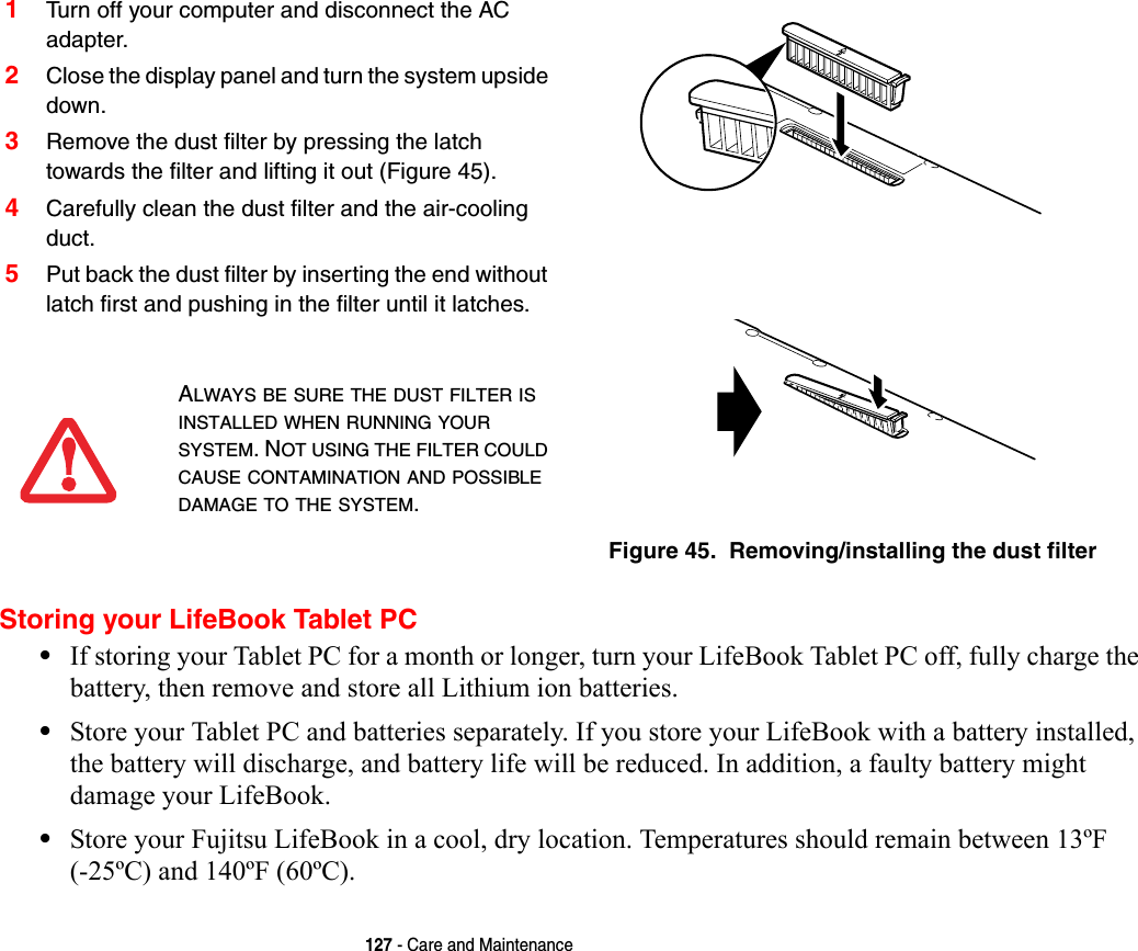 127 - Care and MaintenanceStoring your LifeBook Tablet PC•If storing your Tablet PC for a month or longer, turn your LifeBook Tablet PC off, fully charge the battery, then remove and store all Lithium ion batteries.•Store your Tablet PC and batteries separately. If you store your LifeBook with a battery installed, the battery will discharge, and battery life will be reduced. In addition, a faulty battery might damage your LifeBook.•Store your Fujitsu LifeBook in a cool, dry location. Temperatures should remain between 13ºF (-25ºC) and 140ºF (60ºC).1Turn off your computer and disconnect the AC adapter.2Close the display panel and turn the system upside down. 3Remove the dust filter by pressing the latch towards the filter and lifting it out (Figure 45).4Carefully clean the dust filter and the air-cooling duct.5Put back the dust filter by inserting the end without latch first and pushing in the filter until it latches.Figure 45.  Removing/installing the dust filter ALWAYS BE SURE THE DUST FILTER IS INSTALLED WHEN RUNNING YOUR SYSTEM. NOT USING THE FILTER COULD CAUSE CONTAMINATION AND POSSIBLE DAMAGE TO THE SYSTEM.