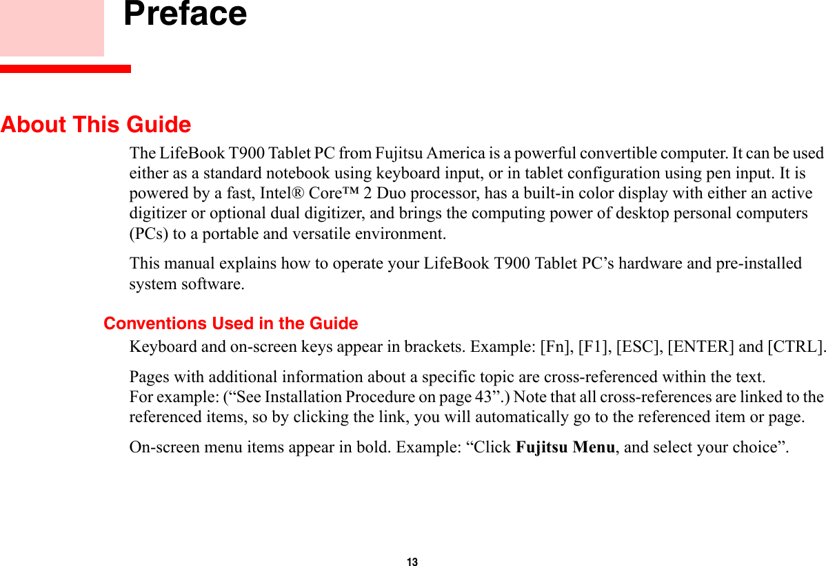 13     PrefaceAbout This GuideThe LifeBook T900 Tablet PC from Fujitsu America is a powerful convertible computer. It can be used either as a standard notebook using keyboard input, or in tablet configuration using pen input. It is powered by a fast, Intel® Core™ 2 Duo processor, has a built-in color display with either an active digitizer or optional dual digitizer, and brings the computing power of desktop personal computers (PCs) to a portable and versatile environment.This manual explains how to operate your LifeBook T900 Tablet PC’s hardware and pre-installed system software. Conventions Used in the GuideKeyboard and on-screen keys appear in brackets. Example: [Fn], [F1], [ESC], [ENTER] and [CTRL].Pages with additional information about a specific topic are cross-referenced within the text.For example: (“See Installation Procedure on page 43”.) Note that all cross-references are linked to the referenced items, so by clicking the link, you will automatically go to the referenced item or page.On-screen menu items appear in bold. Example: “Click Fujitsu Menu, and select your choice”.