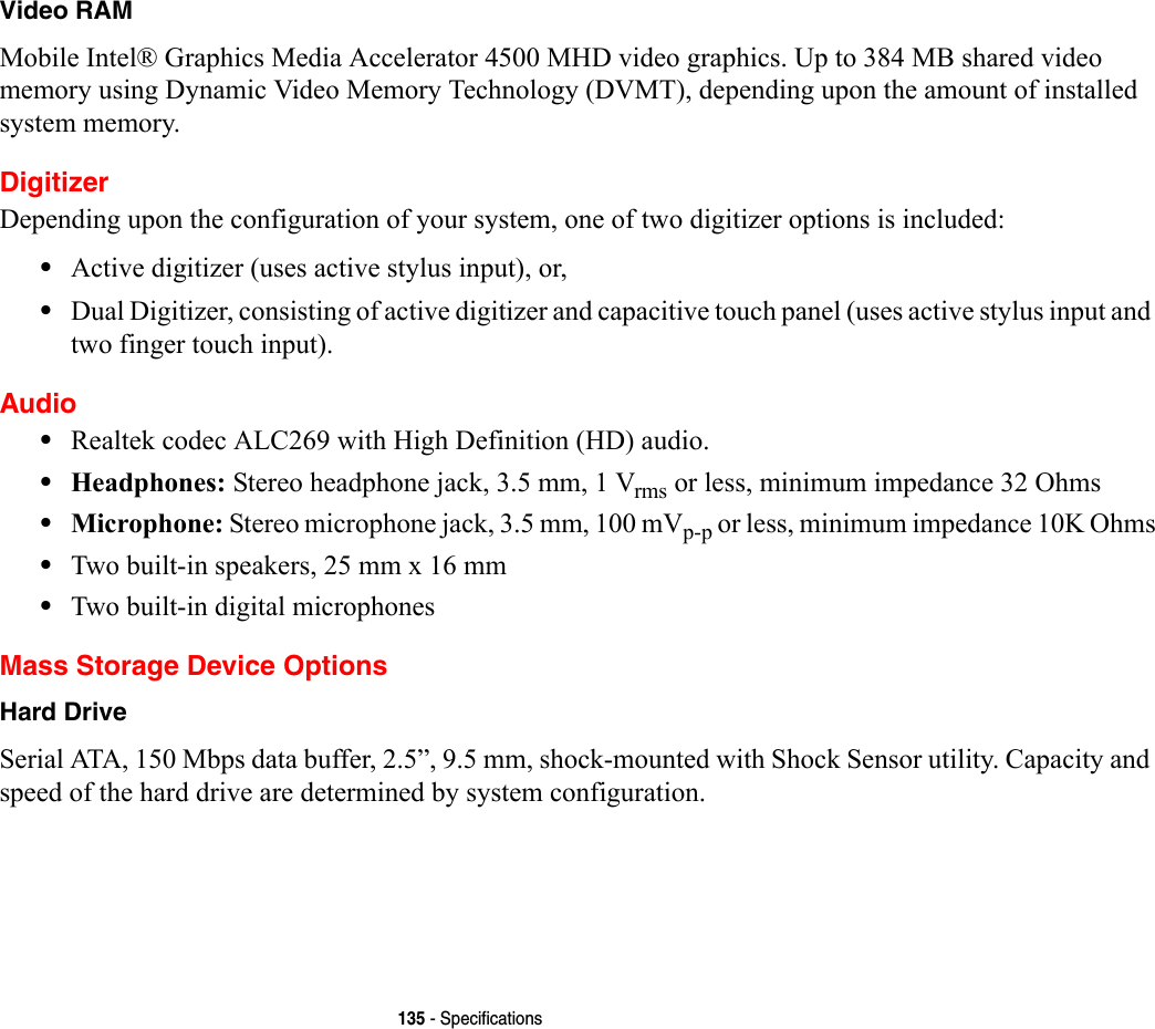 135 - SpecificationsVideo RAM Mobile Intel® Graphics Media Accelerator 4500 MHD video graphics. Up to 384 MB shared video memory using Dynamic Video Memory Technology (DVMT), depending upon the amount of installed system memory.DigitizerDepending upon the configuration of your system, one of two digitizer options is included:•Active digitizer (uses active stylus input), or, •Dual Digitizer, consisting of active digitizer and capacitive touch panel (uses active stylus input and two finger touch input).Audio•Realtek codec ALC269 with High Definition (HD) audio.•Headphones: Stereo headphone jack, 3.5 mm, 1 Vrms or less, minimum impedance 32 Ohms•Microphone: Stereo microphone jack, 3.5 mm, 100 mVp-p or less, minimum impedance 10K Ohms•Two built-in speakers, 25 mm x 16 mm•Two built-in digital microphonesMass Storage Device OptionsHard Drive Serial ATA, 150 Mbps data buffer, 2.5”, 9.5 mm, shock-mounted with Shock Sensor utility. Capacity and speed of the hard drive are determined by system configuration.