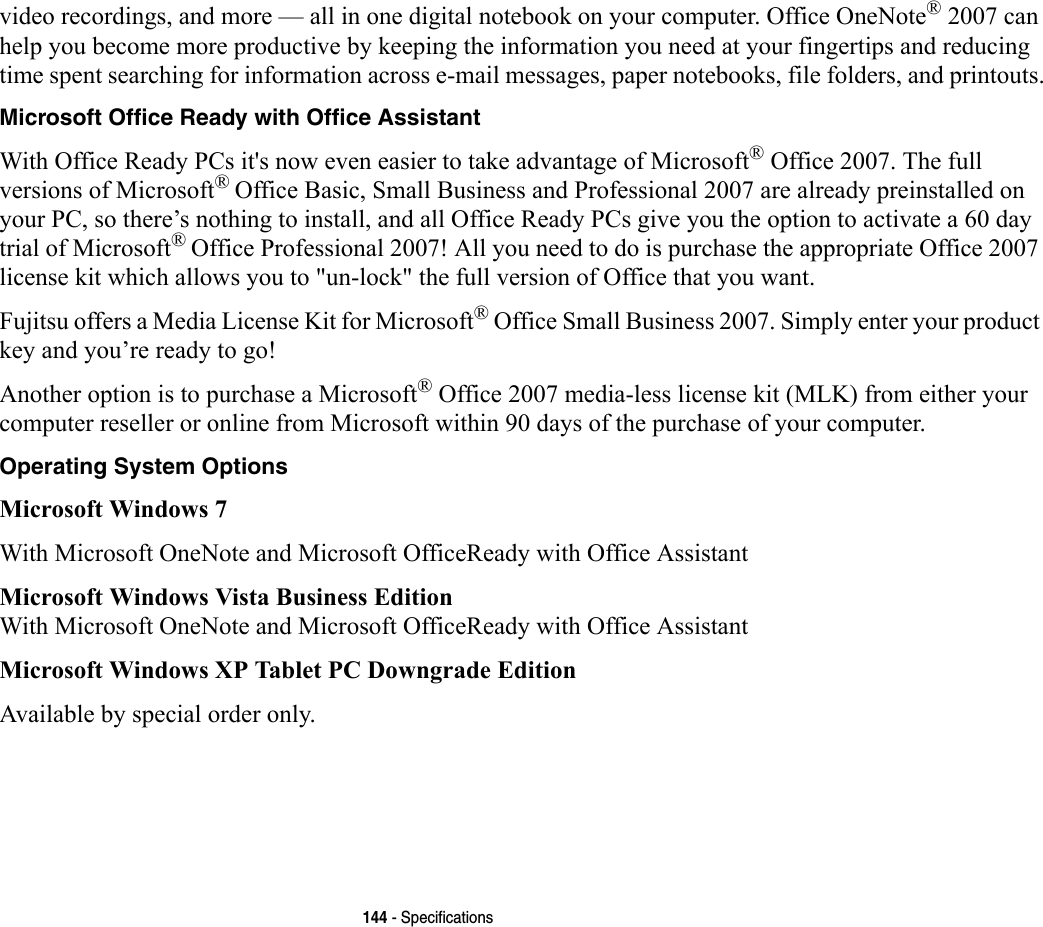144 - Specificationsvideo recordings, and more — all in one digital notebook on your computer. Office OneNote® 2007 can help you become more productive by keeping the information you need at your fingertips and reducing time spent searching for information across e-mail messages, paper notebooks, file folders, and printouts.Microsoft Office Ready with Office Assistant With Office Ready PCs it&apos;s now even easier to take advantage of Microsoft® Office 2007. The full versions of Microsoft® Office Basic, Small Business and Professional 2007 are already preinstalled on your PC, so there’s nothing to install, and all Office Ready PCs give you the option to activate a 60 day trial of Microsoft® Office Professional 2007! All you need to do is purchase the appropriate Office 2007 license kit which allows you to &quot;un-lock&quot; the full version of Office that you want. Fujitsu offers a Media License Kit for Microsoft® Office Small Business 2007. Simply enter your product key and you’re ready to go!Another option is to purchase a Microsoft® Office 2007 media-less license kit (MLK) from either your computer reseller or online from Microsoft within 90 days of the purchase of your computer. Operating System Options Microsoft Windows 7 With Microsoft OneNote and Microsoft OfficeReady with Office AssistantMicrosoft Windows Vista Business EditionWith Microsoft OneNote and Microsoft OfficeReady with Office AssistantMicrosoft Windows XP Tablet PC Downgrade EditionAvailable by special order only.