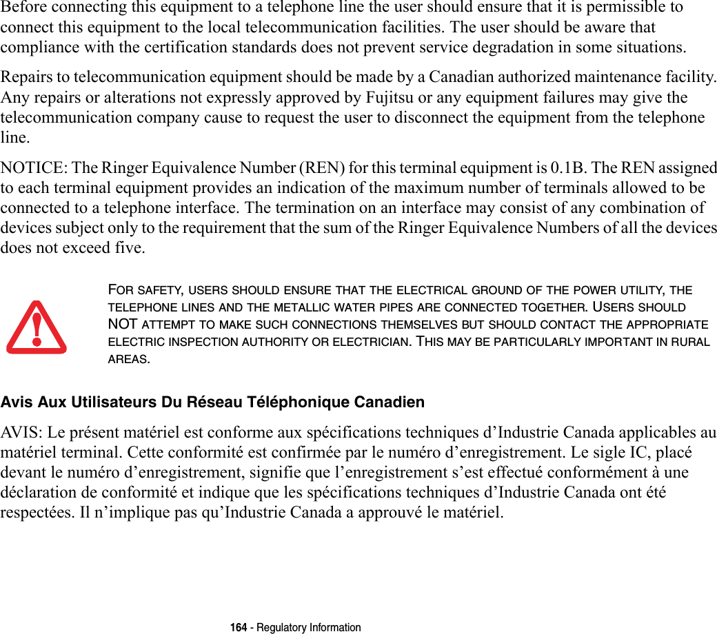 164 - Regulatory InformationBefore connecting this equipment to a telephone line the user should ensure that it is permissible to connect this equipment to the local telecommunication facilities. The user should be aware that compliance with the certification standards does not prevent service degradation in some situations.Repairs to telecommunication equipment should be made by a Canadian authorized maintenance facility. Any repairs or alterations not expressly approved by Fujitsu or any equipment failures may give the telecommunication company cause to request the user to disconnect the equipment from the telephone line.NOTICE: The Ringer Equivalence Number (REN) for this terminal equipment is 0.1B. The REN assigned to each terminal equipment provides an indication of the maximum number of terminals allowed to be connected to a telephone interface. The termination on an interface may consist of any combination of devices subject only to the requirement that the sum of the Ringer Equivalence Numbers of all the devices does not exceed five.Avis Aux Utilisateurs Du Réseau Téléphonique Canadien AVIS: Le présent matériel est conforme aux spécifications techniques d’Industrie Canada applicables au matériel terminal. Cette conformité est confirmée par le numéro d’enregistrement. Le sigle IC, placé devant le numéro d’enregistrement, signifie que l’enregistrement s’est effectué conformément à une déclaration de conformité et indique que les spécifications techniques d’Industrie Canada ont été respectées. Il n’implique pas qu’Industrie Canada a approuvé le matériel.FOR SAFETY, USERS SHOULD ENSURE THAT THE ELECTRICAL GROUND OF THE POWER UTILITY, THE TELEPHONE LINES AND THE METALLIC WATER PIPES ARE CONNECTED TOGETHER. USERS SHOULD NOT ATTEMPT TO MAKE SUCH CONNECTIONS THEMSELVES BUT SHOULD CONTACT THE APPROPRIATE ELECTRIC INSPECTION AUTHORITY OR ELECTRICIAN. THIS MAY BE PARTICULARLY IMPORTANT IN RURAL AREAS.