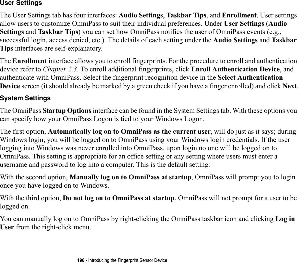 196 - Introducing the Fingerprint Sensor DeviceUser Settings The User Settings tab has four interfaces: Audio Settings, Taskbar Tips, and Enrollment. User settings allow users to customize OmniPass to suit their individual preferences. Under User Settings (Audio Settings and Taskbar Tips) you can set how OmniPass notifies the user of OmniPass events (e.g., successful login, access denied, etc.). The details of each setting under the Audio Settings and Taskbar Tips interfaces are self-explanatory.The Enrollment interface allows you to enroll fingerprints. For the procedure to enroll and authentication device refer to Chapter 2.3. To enroll additional fingerprints, click Enroll Authentication Device, and authenticate with OmniPass. Select the fingerprint recognition device in the Select Authentication Device screen (it should already be marked by a green check if you have a finger enrolled) and click Next.System Settings The OmniPass Startup Options interface can be found in the System Settings tab. With these options you can specify how your OmniPass Logon is tied to your Windows Logon.The first option, Automatically log on to OmniPass as the current user, will do just as it says; during Windows login, you will be logged on to OmniPass using your Windows login credentials. If the user logging into Windows was never enrolled into OmniPass, upon login no one will be logged on to OmniPass. This setting is appropriate for an office setting or any setting where users must enter a username and password to log into a computer. This is the default setting.With the second option, Manually log on to OmniPass at startup, OmniPass will prompt you to login once you have logged on to Windows.With the third option, Do not log on to OmniPass at startup, OmniPass will not prompt for a user to be logged on.You can manually log on to OmniPass by right-clicking the OmniPass taskbar icon and clicking Log in User from the right-click menu.