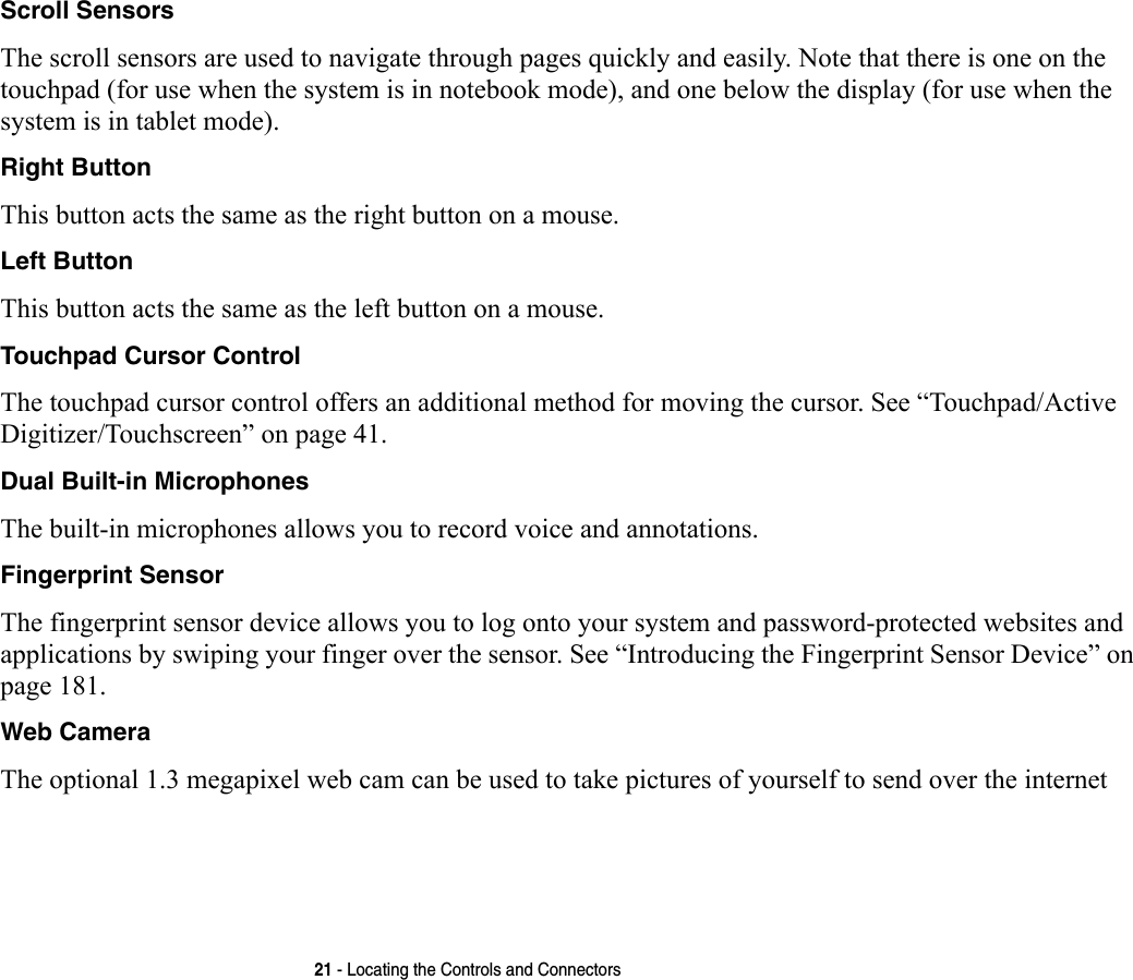 21 - Locating the Controls and ConnectorsScroll Sensors The scroll sensors are used to navigate through pages quickly and easily. Note that there is one on the touchpad (for use when the system is in notebook mode), and one below the display (for use when the system is in tablet mode).Right Button This button acts the same as the right button on a mouse.Left Button This button acts the same as the left button on a mouse.Touchpad Cursor Control The touchpad cursor control offers an additional method for moving the cursor. See “Touchpad/Active Digitizer/Touchscreen” on page 41.Dual Built-in Microphones The built-in microphones allows you to record voice and annotations. Fingerprint Sensor The fingerprint sensor device allows you to log onto your system and password-protected websites and applications by swiping your finger over the sensor. See “Introducing the Fingerprint Sensor Device” on page 181.Web Camera The optional 1.3 megapixel web cam can be used to take pictures of yourself to send over the internet 
