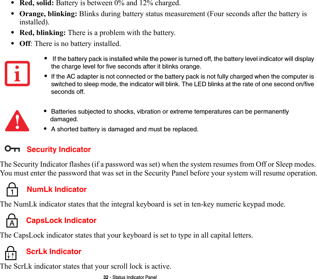32 - Status Indicator Panel•Red, solid: Battery is between 0% and 12% charged.•Orange, blinking: Blinks during battery status measurement (Four seconds after the battery is installed).•Red, blinking: There is a problem with the battery.•Off: There is no battery installed. Security IndicatorThe Security Indicator flashes (if a password was set) when the system resumes from Off or Sleep modes. You must enter the password that was set in the Security Panel before your system will resume operation. NumLk IndicatorThe NumLk indicator states that the integral keyboard is set in ten-key numeric keypad mode.  CapsLock IndicatorThe CapsLock indicator states that your keyboard is set to type in all capital letters.  ScrLk IndicatorThe ScrLk indicator states that your scroll lock is active. • If the battery pack is installed while the power is turned off, the battery level indicator will display the charge level for five seconds after it blinks orange.•If the AC adapter is not connected or the battery pack is not fully charged when the computer is switched to sleep mode, the indicator will blink. The LED blinks at the rate of one second on/five seconds off. •Batteries subjected to shocks, vibration or extreme temperatures can be permanently damaged.•A shorted battery is damaged and must be replaced.