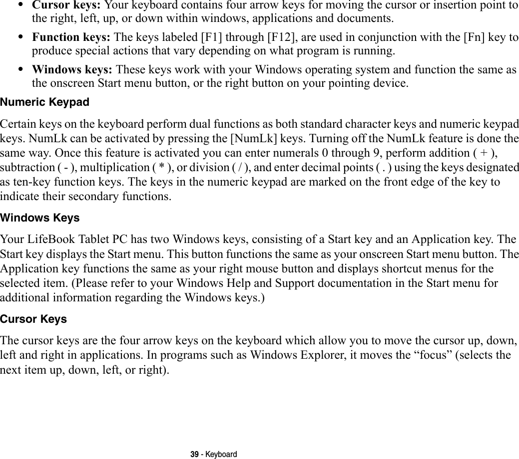 39 - Keyboard•Cursor keys: Your keyboard contains four arrow keys for moving the cursor or insertion point to the right, left, up, or down within windows, applications and documents. •Function keys: The keys labeled [F1] through [F12], are used in conjunction with the [Fn] key to produce special actions that vary depending on what program is running. •Windows keys: These keys work with your Windows operating system and function the same as the onscreen Start menu button, or the right button on your pointing device.Numeric Keypad Certain keys on the keyboard perform dual functions as both standard character keys and numeric keypad keys. NumLk can be activated by pressing the [NumLk] keys. Turning off the NumLk feature is done the same way. Once this feature is activated you can enter numerals 0 through 9, perform addition ( + ), subtraction ( - ), multiplication ( * ), or division ( / ), and enter decimal points ( . ) using the keys designated as ten-key function keys. The keys in the numeric keypad are marked on the front edge of the key to indicate their secondary functions. Windows Keys Your LifeBook Tablet PC has two Windows keys, consisting of a Start key and an Application key. The Start key displays the Start menu. This button functions the same as your onscreen Start menu button. The Application key functions the same as your right mouse button and displays shortcut menus for the selected item. (Please refer to your Windows Help and Support documentation in the Start menu for additional information regarding the Windows keys.) Cursor Keys The cursor keys are the four arrow keys on the keyboard which allow you to move the cursor up, down, left and right in applications. In programs such as Windows Explorer, it moves the “focus” (selects the next item up, down, left, or right). 