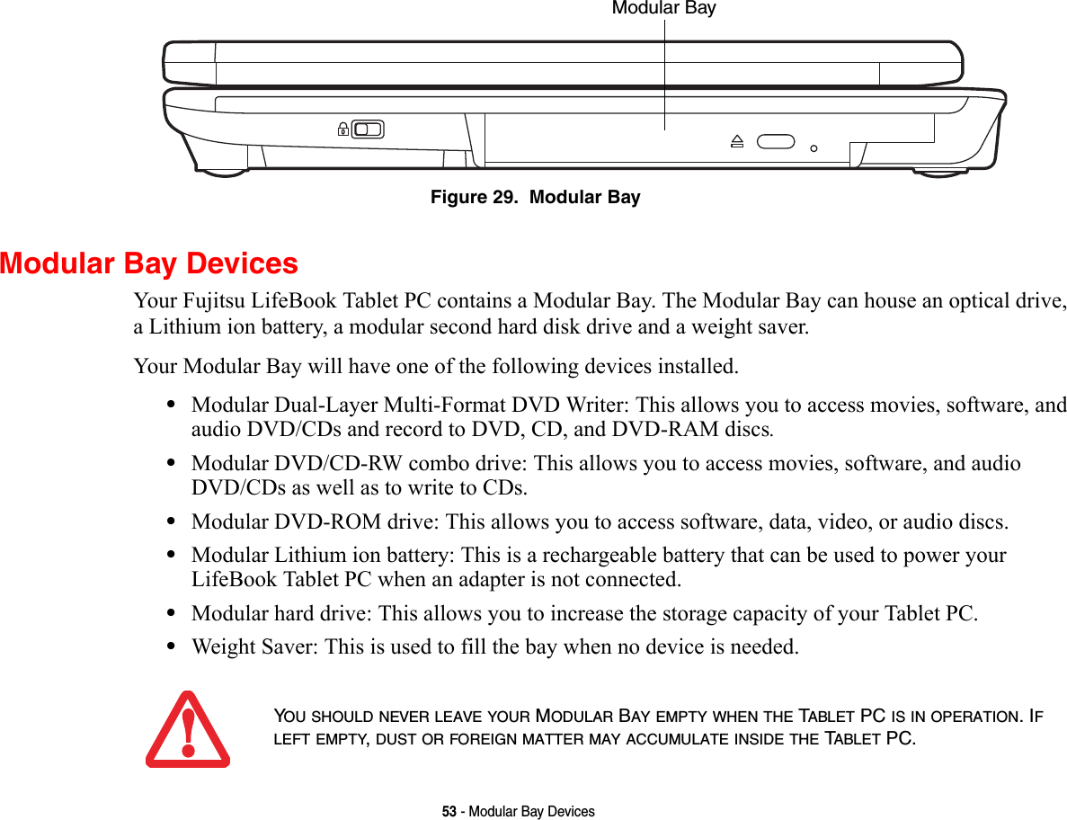53 - Modular Bay DevicesFigure 29.  Modular BayModular Bay DevicesYour Fujitsu LifeBook Tablet PC contains a Modular Bay. The Modular Bay can house an optical drive, a Lithium ion battery, a modular second hard disk drive and a weight saver. Your Modular Bay will have one of the following devices installed. •Modular Dual-Layer Multi-Format DVD Writer: This allows you to access movies, software, and audio DVD/CDs and record to DVD, CD, and DVD-RAM discs.•Modular DVD/CD-RW combo drive: This allows you to access movies, software, and audio DVD/CDs as well as to write to CDs. •Modular DVD-ROM drive: This allows you to access software, data, video, or audio discs. •Modular Lithium ion battery: This is a rechargeable battery that can be used to power your LifeBook Tablet PC when an adapter is not connected.•Modular hard drive: This allows you to increase the storage capacity of your Tablet PC.•Weight Saver: This is used to fill the bay when no device is needed.Modular Bay YOU SHOULD NEVER LEAVE YOUR MODULAR BAY EMPTY WHEN THE TABLET PC IS IN OPERATION. IF LEFT EMPTY, DUST OR FOREIGN MATTER MAY ACCUMULATE INSIDE THE TABLET PC.