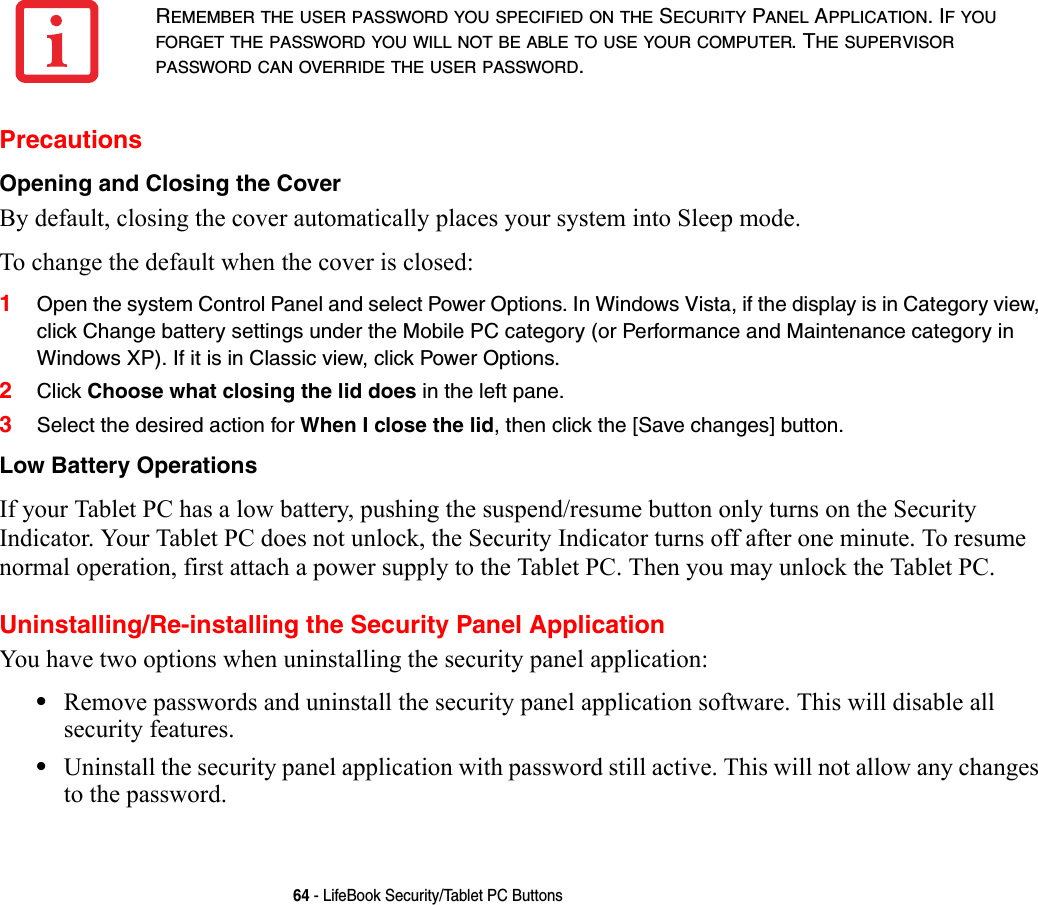 64 - LifeBook Security/Tablet PC ButtonsPrecautionsOpening and Closing the Cover By default, closing the cover automatically places your system into Sleep mode. To change the default when the cover is closed:1Open the system Control Panel and select Power Options. In Windows Vista, if the display is in Category view, click Change battery settings under the Mobile PC category (or Performance and Maintenance category in Windows XP). If it is in Classic view, click Power Options.2Click Choose what closing the lid does in the left pane.3Select the desired action for When I close the lid, then click the [Save changes] button.Low Battery Operations If your Tablet PC has a low battery, pushing the suspend/resume button only turns on the Security Indicator. Your Tablet PC does not unlock, the Security Indicator turns off after one minute. To resume normal operation, first attach a power supply to the Tablet PC. Then you may unlock the Tablet PC.Uninstalling/Re-installing the Security Panel ApplicationYou have two options when uninstalling the security panel application:•Remove passwords and uninstall the security panel application software. This will disable all security features.•Uninstall the security panel application with password still active. This will not allow any changes to the password. REMEMBER THE USER PASSWORD YOU SPECIFIED ON THE SECURITY PANEL APPLICATION. IF YOU FORGET THE PASSWORD YOU WILL NOT BE ABLE TO USE YOUR COMPUTER. THE SUPERVISOR PASSWORD CAN OVERRIDE THE USER PASSWORD.