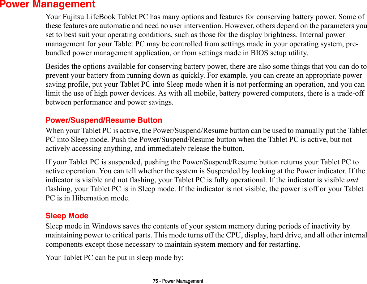 75 - Power ManagementPower ManagementYour Fujitsu LifeBook Tablet PC has many options and features for conserving battery power. Some of these features are automatic and need no user intervention. However, others depend on the parameters you set to best suit your operating conditions, such as those for the display brightness. Internal power management for your Tablet PC may be controlled from settings made in your operating system, pre-bundled power management application, or from settings made in BIOS setup utility.Besides the options available for conserving battery power, there are also some things that you can do to prevent your battery from running down as quickly. For example, you can create an appropriate power saving profile, put your Tablet PC into Sleep mode when it is not performing an operation, and you can limit the use of high power devices. As with all mobile, battery powered computers, there is a trade-off between performance and power savings.Power/Suspend/Resume ButtonWhen your Tablet PC is active, the Power/Suspend/Resume button can be used to manually put the Tablet PC into Sleep mode. Push the Power/Suspend/Resume button when the Tablet PC is active, but not actively accessing anything, and immediately release the button.If your Tablet PC is suspended, pushing the Power/Suspend/Resume button returns your Tablet PC to active operation. You can tell whether the system is Suspended by looking at the Power indicator. If the indicator is visible and not flashing, your Tablet PC is fully operational. If the indicator is visible and flashing, your Tablet PC is in Sleep mode. If the indicator is not visible, the power is off or your Tablet PC is in Hibernation mode.Sleep ModeSleep mode in Windows saves the contents of your system memory during periods of inactivity by maintaining power to critical parts. This mode turns off the CPU, display, hard drive, and all other internal components except those necessary to maintain system memory and for restarting. Your Tablet PC can be put in sleep mode by:
