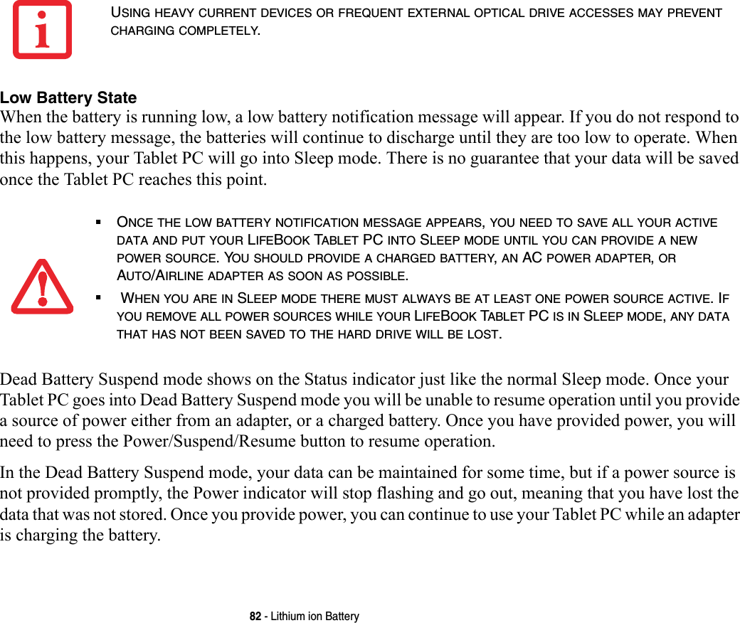 82 - Lithium ion BatteryLow Battery State When the battery is running low, a low battery notification message will appear. If you do not respond to the low battery message, the batteries will continue to discharge until they are too low to operate. When this happens, your Tablet PC will go into Sleep mode. There is no guarantee that your data will be saved once the Tablet PC reaches this point.Dead Battery Suspend mode shows on the Status indicator just like the normal Sleep mode. Once your Tablet PC goes into Dead Battery Suspend mode you will be unable to resume operation until you provide a source of power either from an adapter, or a charged battery. Once you have provided power, you will need to press the Power/Suspend/Resume button to resume operation. In the Dead Battery Suspend mode, your data can be maintained for some time, but if a power source is not provided promptly, the Power indicator will stop flashing and go out, meaning that you have lost the data that was not stored. Once you provide power, you can continue to use your Tablet PC while an adapter is charging the battery.USING HEAVY CURRENT DEVICES OR FREQUENT EXTERNAL OPTICAL DRIVE ACCESSES MAY PREVENT CHARGING COMPLETELY.■ONCE THE LOW BATTERY NOTIFICATION MESSAGE APPEARS, YOU NEED TO SAVE ALL YOUR ACTIVE DATA AND PUT YOUR LIFEBOOK TABLET PC INTO SLEEP MODE UNTIL YOU CAN PROVIDE A NEW POWER SOURCE. YOU SHOULD PROVIDE A CHARGED BATTERY, AN AC POWER ADAPTER, OR AUTO/AIRLINE ADAPTER AS SOON AS POSSIBLE.■ WHEN YOU ARE IN SLEEP MODE THERE MUST ALWAYS BE AT LEAST ONE POWER SOURCE ACTIVE. IF YOU REMOVE ALL POWER SOURCES WHILE YOUR LIFEBOOK TABLET PC IS IN SLEEP MODE, ANY DATA THAT HAS NOT BEEN SAVED TO THE HARD DRIVE WILL BE LOST.