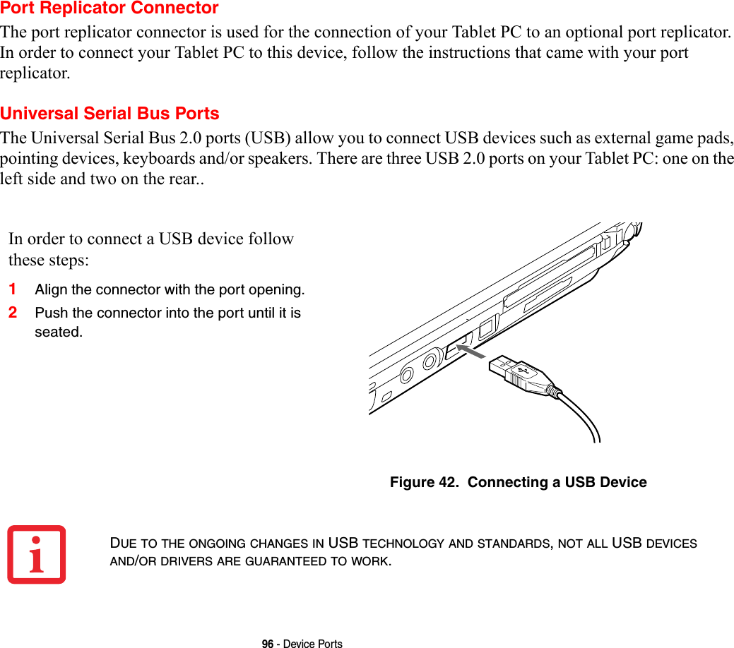 96 - Device PortsPort Replicator ConnectorThe port replicator connector is used for the connection of your Tablet PC to an optional port replicator. In order to connect your Tablet PC to this device, follow the instructions that came with your port replicator. Universal Serial Bus PortsThe Universal Serial Bus 2.0 ports (USB) allow you to connect USB devices such as external game pads, pointing devices, keyboards and/or speakers. There are three USB 2.0 ports on your Tablet PC: one on the left side and two on the rear..In order to connect a USB device follow these steps: 1Align the connector with the port opening.2Push the connector into the port until it is seated.Figure 42.  Connecting a USB DeviceDUE TO THE ONGOING CHANGES IN USB TECHNOLOGY AND STANDARDS, NOT ALL USB DEVICES AND/OR DRIVERS ARE GUARANTEED TO WORK.