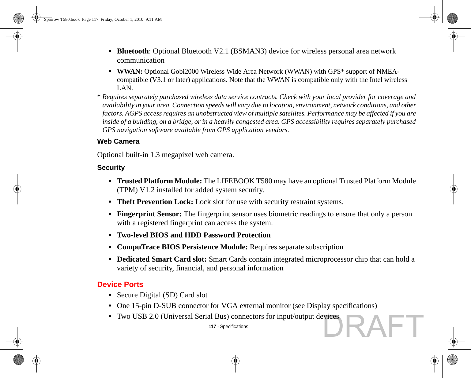 117 - Specifications•Bluetooth: Optional Bluetooth V2.1 (BSMAN3) device for wireless personal area network communication •WWAN: Optional Gobi2000 Wireless Wide Area Network (WWAN) with GPS* support of NMEA-compatible (V3.1 or later) applications. Note that the WWAN is compatible only with the Intel wireless LAN.* Requires separately purchased wireless data service contracts. Check with your local provider for coverage and availability in your area. Connection speeds will vary due to location, environment, network conditions, and other factors. AGPS access requires an unobstructed view of multiple satellites. Performance may be affected if you are inside of a building, on a bridge, or in a heavily congested area. GPS accessibility requires separately purchased GPS navigation software available from GPS application vendors.Web Camera Optional built-in 1.3 megapixel web camera.Security •Trusted Platform Module: The LIFEBOOK T580 may have an optional Trusted Platform Module (TPM) V1.2 installed for added system security. •Theft Prevention Lock: Lock slot for use with security restraint systems.•Fingerprint Sensor: The fingerprint sensor uses biometric readings to ensure that only a person with a registered fingerprint can access the system.•Two-level BIOS and HDD Password Protection•CompuTrace BIOS Persistence Module: Requires separate subscription•Dedicated Smart Card slot: Smart Cards contain integrated microprocessor chip that can hold a variety of security, financial, and personal information Device Ports•Secure Digital (SD) Card slot•One 15-pin D-SUB connector for VGA external monitor (see Display specifications)•Two USB 2.0 (Universal Serial Bus) connectors for input/output devicesSparrow T580.book  Page 117  Friday, October 1, 2010  9:11 AMDRAFT
