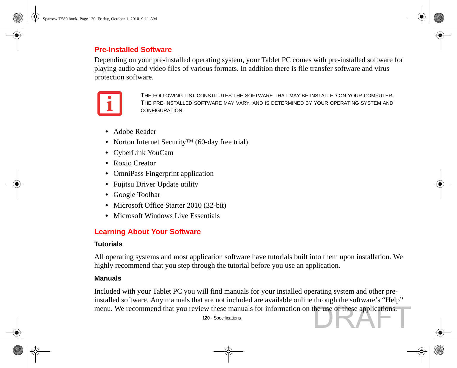 120 - SpecificationsPre-Installed SoftwareDepending on your pre-installed operating system, your Tablet PC comes with pre-installed software for playing audio and video files of various formats. In addition there is file transfer software and virus protection software. •Adobe Reader•Norton Internet Security™ (60-day free trial)•CyberLink YouCam•Roxio Creator•OmniPass Fingerprint application•Fujitsu Driver Update utility•Google Toolbar•Microsoft Office Starter 2010 (32-bit)•Microsoft Windows Live EssentialsLearning About Your SoftwareTutorials All operating systems and most application software have tutorials built into them upon installation. We highly recommend that you step through the tutorial before you use an application.Manuals Included with your Tablet PC you will find manuals for your installed operating system and other pre-installed software. Any manuals that are not included are available online through the software’s “Help” menu. We recommend that you review these manuals for information on the use of these applications.THE FOLLOWING LIST CONSTITUTES THE SOFTWARE THAT MAY BE INSTALLED ON YOUR COMPUTER. THE PRE-INSTALLED SOFTWARE MAY VARY, AND IS DETERMINED BY YOUR OPERATING SYSTEM AND CONFIGURATION.Sparrow T580.book  Page 120  Friday, October 1, 2010  9:11 AMDRAFT