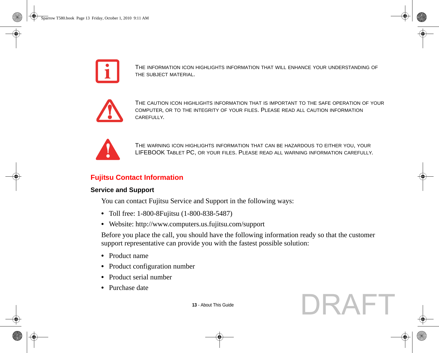13 - About This GuideFujitsu Contact InformationService and Support You can contact Fujitsu Service and Support in the following ways:•Toll free: 1-800-8Fujitsu (1-800-838-5487)•Website: http://www.computers.us.fujitsu.com/supportBefore you place the call, you should have the following information ready so that the customer support representative can provide you with the fastest possible solution:•Product name•Product configuration number•Product serial number•Purchase dateTHE INFORMATION ICON HIGHLIGHTS INFORMATION THAT WILL ENHANCE YOUR UNDERSTANDING OF THE SUBJECT MATERIAL.THE CAUTION ICON HIGHLIGHTS INFORMATION THAT IS IMPORTANT TO THE SAFE OPERATION OF YOUR COMPUTER, OR TO THE INTEGRITY OF YOUR FILES. PLEASE READ ALL CAUTION INFORMATION CAREFULLY.THE WARNING ICON HIGHLIGHTS INFORMATION THAT CAN BE HAZARDOUS TO EITHER YOU, YOUR LIFEBOOK TABLET PC, OR YOUR FILES. PLEASE READ ALL WARNING INFORMATION CAREFULLY.Sparrow T580.book  Page 13  Friday, October 1, 2010  9:11 AMDRAFT