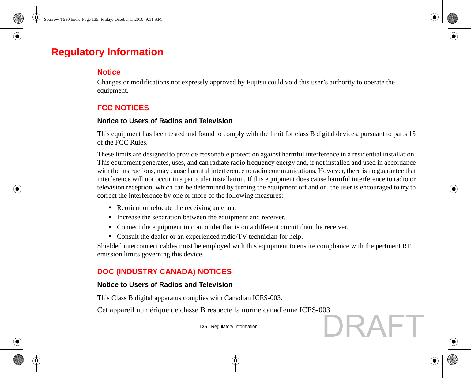 135 - Regulatory InformationRegulatory InformationNoticeChanges or modifications not expressly approved by Fujitsu could void this user’s authority to operate the equipment.FCC NOTICESNotice to Users of Radios and Television This equipment has been tested and found to comply with the limit for class B digital devices, pursuant to parts 15 of the FCC Rules.These limits are designed to provide reasonable protection against harmful interference in a residential installation. This equipment generates, uses, and can radiate radio frequency energy and, if not installed and used in accordance with the instructions, may cause harmful interference to radio communications. However, there is no guarantee that interference will not occur in a particular installation. If this equipment does cause harmful interference to radio or television reception, which can be determined by turning the equipment off and on, the user is encouraged to try to correct the interference by one or more of the following measures:•Reorient or relocate the receiving antenna.•Increase the separation between the equipment and receiver.•Connect the equipment into an outlet that is on a different circuit than the receiver.•Consult the dealer or an experienced radio/TV technician for help.Shielded interconnect cables must be employed with this equipment to ensure compliance with the pertinent RF emission limits governing this device. DOC (INDUSTRY CANADA) NOTICESNotice to Users of Radios and Television This Class B digital apparatus complies with Canadian ICES-003.Cet appareil numérique de classe B respecte la norme canadienne ICES-003Sparrow T580.book  Page 135  Friday, October 1, 2010  9:11 AMDRAFT