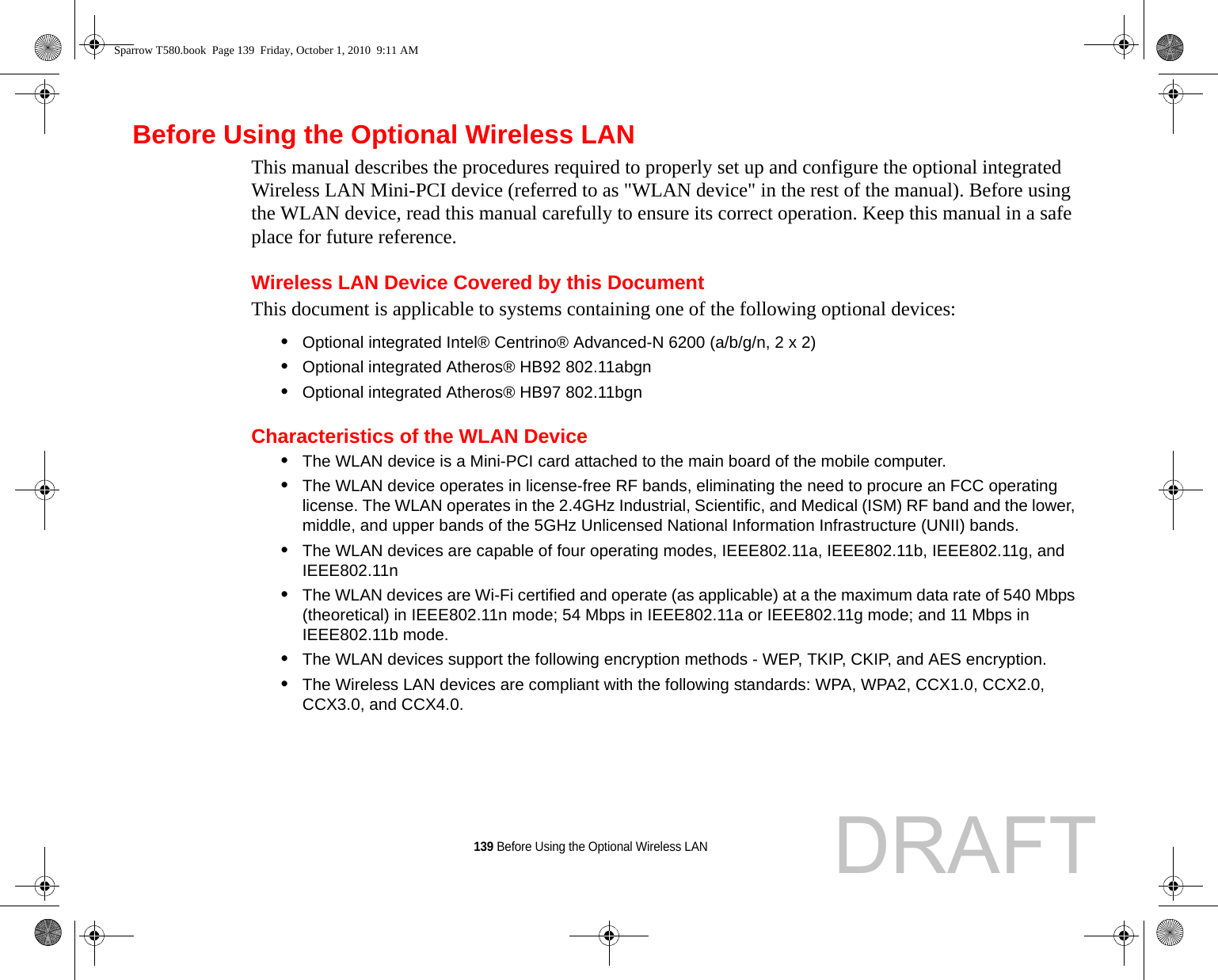 139 Before Using the Optional Wireless LANBefore Using the Optional Wireless LANThis manual describes the procedures required to properly set up and configure the optional integrated Wireless LAN Mini-PCI device (referred to as &quot;WLAN device&quot; in the rest of the manual). Before using the WLAN device, read this manual carefully to ensure its correct operation. Keep this manual in a safe place for future reference.Wireless LAN Device Covered by this DocumentThis document is applicable to systems containing one of the following optional devices:•Optional integrated Intel® Centrino® Advanced-N 6200 (a/b/g/n, 2 x 2)•Optional integrated Atheros® HB92 802.11abgn•Optional integrated Atheros® HB97 802.11bgnCharacteristics of the WLAN Device•The WLAN device is a Mini-PCI card attached to the main board of the mobile computer. •The WLAN device operates in license-free RF bands, eliminating the need to procure an FCC operating license. The WLAN operates in the 2.4GHz Industrial, Scientific, and Medical (ISM) RF band and the lower, middle, and upper bands of the 5GHz Unlicensed National Information Infrastructure (UNII) bands. •The WLAN devices are capable of four operating modes, IEEE802.11a, IEEE802.11b, IEEE802.11g, and IEEE802.11n•The WLAN devices are Wi-Fi certified and operate (as applicable) at a the maximum data rate of 540 Mbps (theoretical) in IEEE802.11n mode; 54 Mbps in IEEE802.11a or IEEE802.11g mode; and 11 Mbps in IEEE802.11b mode.•The WLAN devices support the following encryption methods - WEP, TKIP, CKIP, and AES encryption.•The Wireless LAN devices are compliant with the following standards: WPA, WPA2, CCX1.0, CCX2.0, CCX3.0, and CCX4.0.Sparrow T580.book  Page 139  Friday, October 1, 2010  9:11 AMDRAFT