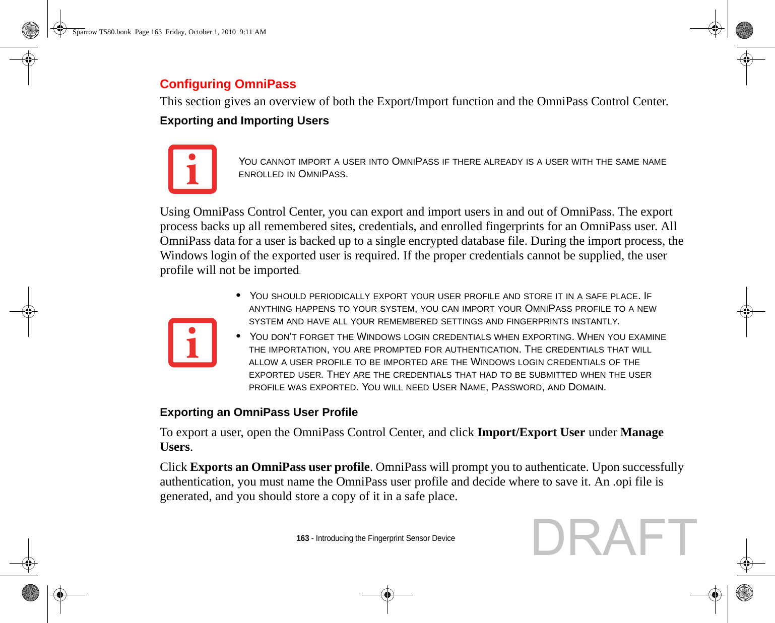 163 - Introducing the Fingerprint Sensor DeviceConfiguring OmniPassThis section gives an overview of both the Export/Import function and the OmniPass Control Center. Exporting and Importing Users Using OmniPass Control Center, you can export and import users in and out of OmniPass. The export process backs up all remembered sites, credentials, and enrolled fingerprints for an OmniPass user. All OmniPass data for a user is backed up to a single encrypted database file. During the import process, the Windows login of the exported user is required. If the proper credentials cannot be supplied, the user profile will not be imported. Exporting an OmniPass User Profile To export a user, open the OmniPass Control Center, and click Import/Export User under Manage Users. Click Exports an OmniPass user profile. OmniPass will prompt you to authenticate. Upon successfully authentication, you must name the OmniPass user profile and decide where to save it. An .opi file is generated, and you should store a copy of it in a safe place.YOU CANNOT IMPORT A USER INTO OMNIPASS IF THERE ALREADY IS A USER WITH THE SAME NAME ENROLLED IN OMNIPASS. •YOU SHOULD PERIODICALLY EXPORT YOUR USER PROFILE AND STORE IT IN A SAFE PLACE. IF ANYTHING HAPPENS TO YOUR SYSTEM, YOU CAN IMPORT YOUR OMNIPASS PROFILE TO A NEW SYSTEM AND HAVE ALL YOUR REMEMBERED SETTINGS AND FINGERPRINTS INSTANTLY.•YOU DON&apos;T FORGET THE WINDOWS LOGIN CREDENTIALS WHEN EXPORTING. WHEN YOU EXAMINE THE IMPORTATION, YOU ARE PROMPTED FOR AUTHENTICATION. THE CREDENTIALS THAT WILL ALLOW A USER PROFILE TO BE IMPORTED ARE THE WINDOWS LOGIN CREDENTIALS OF THE EXPORTED USER. THEY ARE THE CREDENTIALS THAT HAD TO BE SUBMITTED WHEN THE USER PROFILE WAS EXPORTED. YOU WILL NEED USER NAME, PASSWORD, AND DOMAIN.Sparrow T580.book  Page 163  Friday, October 1, 2010  9:11 AMDRAFT