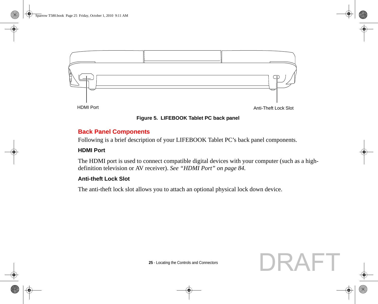 25 - Locating the Controls and ConnectorsFigure 5.  LIFEBOOK Tablet PC back panelBack Panel ComponentsFollowing is a brief description of your LIFEBOOK Tablet PC’s back panel components. HDMI Port The HDMI port is used to connect compatible digital devices with your computer (such as a high-definition television or AV receiver). See “HDMI Port” on page 84.Anti-theft Lock Slot The anti-theft lock slot allows you to attach an optional physical lock down device.Anti-Theft Lock SlotHDMI PortSparrow T580.book  Page 25  Friday, October 1, 2010  9:11 AMDRAFT