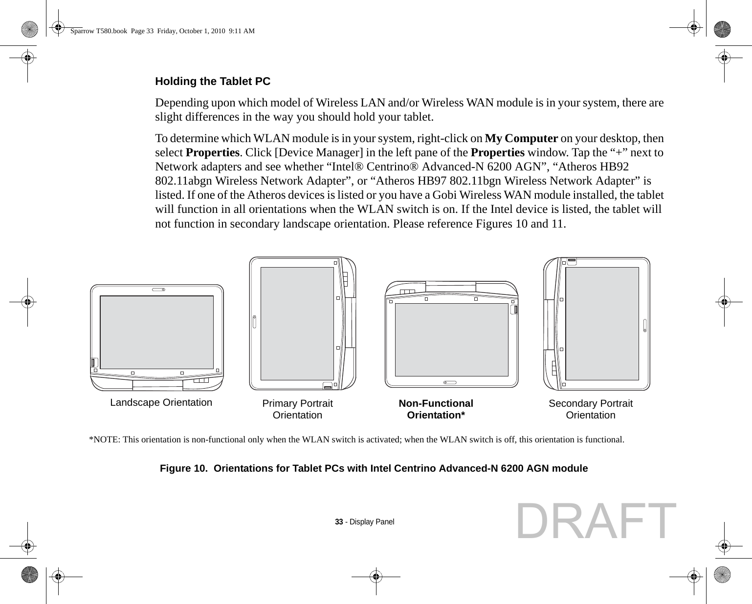 33 - Display PanelHolding the Tablet PC Depending upon which model of Wireless LAN and/or Wireless WAN module is in your system, there are slight differences in the way you should hold your tablet. To determine which WLAN module is in your system, right-click on My Computer on your desktop, then select Properties. Click [Device Manager] in the left pane of the Properties window. Tap the “+” next to Network adapters and see whether “Intel® Centrino® Advanced-N 6200 AGN”, “Atheros HB92 802.11abgn Wireless Network Adapter”, or “Atheros HB97 802.11bgn Wireless Network Adapter” is listed. If one of the Atheros devices is listed or you have a Gobi Wireless WAN module installed, the tablet will function in all orientations when the WLAN switch is on. If the Intel device is listed, the tablet will not function in secondary landscape orientation. Please reference Figures 10 and 11. Figure 10.  Orientations for Tablet PCs with Intel Centrino Advanced-N 6200 AGN module*NOTE: This orientation is non-functional only when the WLAN switch is activated; when the WLAN switch is off, this orientation is functional.Landscape OrientationPrimary PortraitOrientation Non-FunctionalOrientation* Secondary PortraitOrientationSparrow T580.book  Page 33  Friday, October 1, 2010  9:11 AMDRAFT