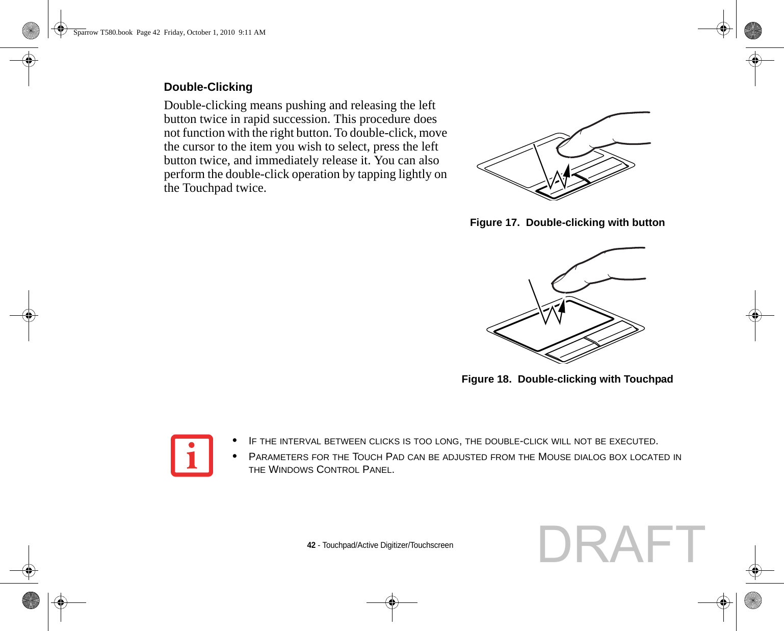 42 - Touchpad/Active Digitizer/TouchscreenDouble-Clicking Double-clicking means pushing and releasing the left button twice in rapid succession. This procedure does not function with the right button. To double-click, move the cursor to the item you wish to select, press the left button twice, and immediately release it. You can also perform the double-click operation by tapping lightly on the Touchpad twice. Figure 17.  Double-clicking with buttonFigure 18.  Double-clicking with Touchpad•IF THE INTERVAL BETWEEN CLICKS IS TOO LONG, THE DOUBLE-CLICK WILL NOT BE EXECUTED.•PARAMETERS FOR THE TOUCH PAD CAN BE ADJUSTED FROM THE MOUSE DIALOG BOX LOCATED IN THE WINDOWS CONTROL PANEL.Sparrow T580.book  Page 42  Friday, October 1, 2010  9:11 AMDRAFT