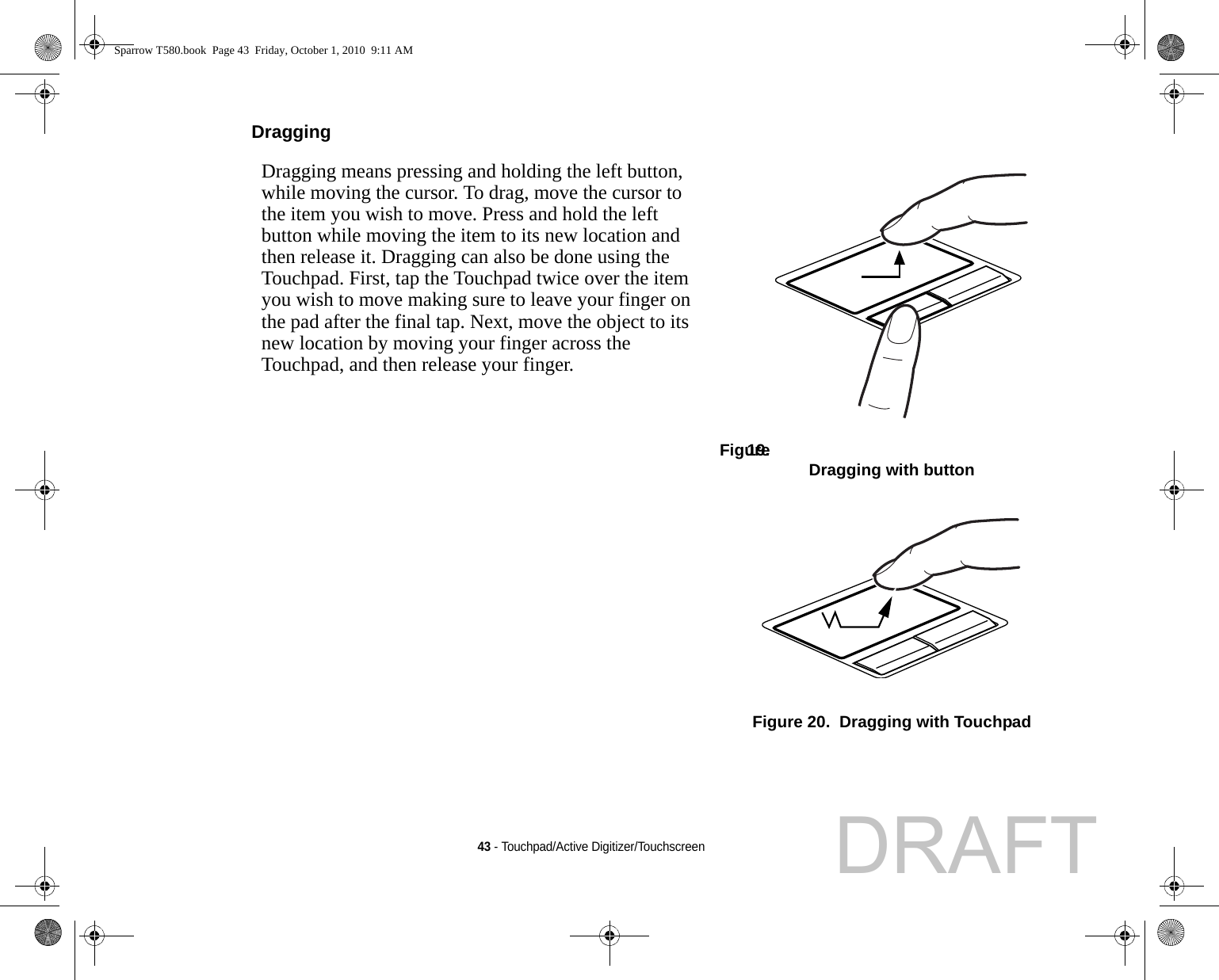 43 - Touchpad/Active Digitizer/TouchscreenDragging Dragging means pressing and holding the left button, while moving the cursor. To drag, move the cursor to the item you wish to move. Press and hold the left button while moving the item to its new location and then release it. Dragging can also be done using the Touchpad. First, tap the Touchpad twice over the item you wish to move making sure to leave your finger on the pad after the final tap. Next, move the object to its new location by moving your finger across the Touchpad, and then release your finger. Figure 19.  Dragging with buttonFigure 20.  Dragging with TouchpadSparrow T580.book  Page 43  Friday, October 1, 2010  9:11 AMDRAFT