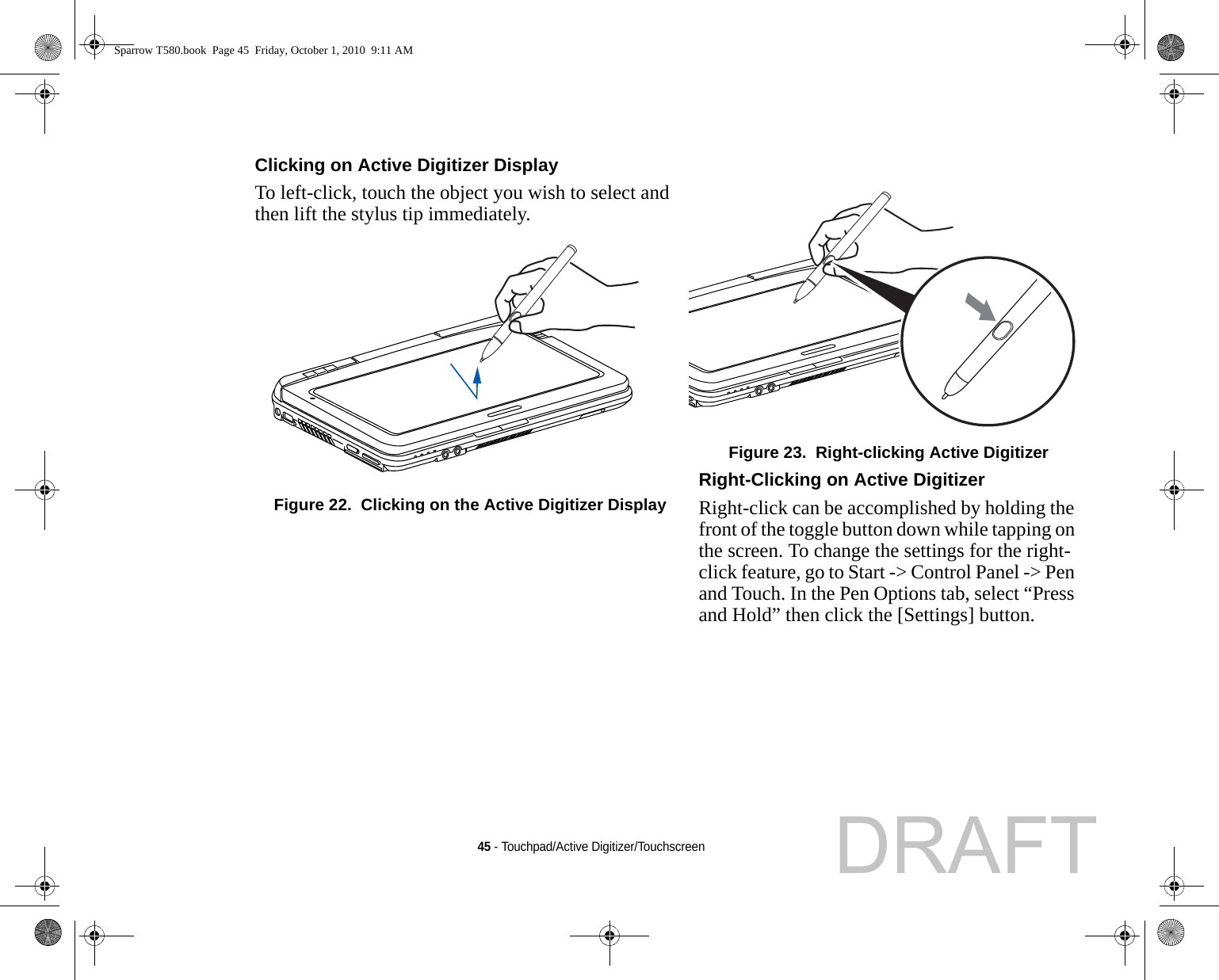 45 - Touchpad/Active Digitizer/TouchscreenClicking on Active Digitizer Display To left-click, touch the object you wish to select and then lift the stylus tip immediately. Figure 22.  Clicking on the Active Digitizer DisplayFigure 23.  Right-clicking Active DigitizerRight-Clicking on Active Digitizer Right-click can be accomplished by holding the front of the toggle button down while tapping on the screen. To change the settings for the right-click feature, go to Start -&gt; Control Panel -&gt; Pen and Touch. In the Pen Options tab, select “Press and Hold” then click the [Settings] button.Sparrow T580.book  Page 45  Friday, October 1, 2010  9:11 AMDRAFT
