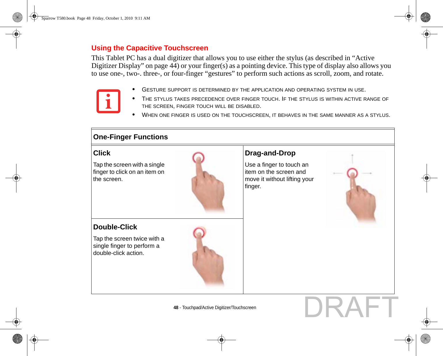 48 - Touchpad/Active Digitizer/TouchscreenUsing the Capacitive TouchscreenThis Tablet PC has a dual digitizer that allows you to use either the stylus (as described in “Active Digitizer Display” on page 44) or your finger(s) as a pointing device. This type of display also allows you to use one-, two-. three-, or four-finger “gestures” to perform such actions as scroll, zoom, and rotate.•GESTURE SUPPORT IS DETERMINED BY THE APPLICATION AND OPERATING SYSTEM IN USE.•THE STYLUS TAKES PRECEDENCE OVER FINGER TOUCH. IF THE STYLUS IS WITHIN ACTIVE RANGE OF THE SCREEN, FINGER TOUCH WILL BE DISABLED.•WHEN ONE FINGER IS USED ON THE TOUCHSCREEN, IT BEHAVES IN THE SAME MANNER AS A STYLUS.One-Finger FunctionsClickTap the screen with a single finger to click on an item on the screen.Drag-and-DropUse a finger to touch an item on the screen and move it without lifting your finger.Double-ClickTap the screen twice with a single finger to perform a double-click action.Sparrow T580.book  Page 48  Friday, October 1, 2010  9:11 AMDRAFT