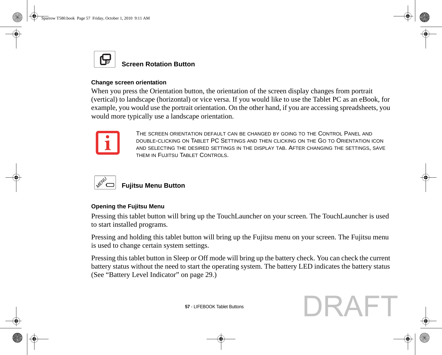 57 - LIFEBOOK Tablet Buttons Screen Rotation Button Change screen orientationWhen you press the Orientation button, the orientation of the screen display changes from portrait (vertical) to landscape (horizontal) or vice versa. If you would like to use the Tablet PC as an eBook, for example, you would use the portrait orientation. On the other hand, if you are accessing spreadsheets, you would more typically use a landscape orientation. Fujitsu Menu Button Opening the Fujitsu Menu Pressing this tablet button will bring up the TouchLauncher on your screen. The TouchLauncher is used to start installed programs.Pressing and holding this tablet button will bring up the Fujitsu menu on your screen. The Fujitsu menu is used to change certain system settings.Pressing this tablet button in Sleep or Off mode will bring up the battery check. You can check the current battery status without the need to start the operating system. The battery LED indicates the battery status (See “Battery Level Indicator” on page 29.)THE SCREEN ORIENTATION DEFAULT CAN BE CHANGED BY GOING TO THE CONTROL PANEL AND DOUBLE-CLICKING ON TABLET PC SETTINGS AND THEN CLICKING ON THE GO TO ORIENTATION ICON AND SELECTING THE DESIRED SETTINGS IN THE DISPLAY TAB. AFTER CHANGING THE SETTINGS, SAVE THEM IN FUJITSU TABLET CONTROLS.Sparrow T580.book  Page 57  Friday, October 1, 2010  9:11 AMDRAFT