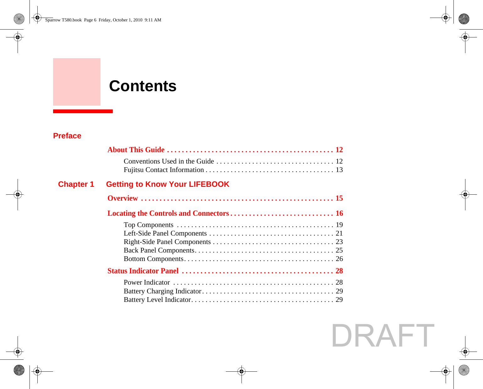     ContentsPrefaceAbout This Guide . . . . . . . . . . . . . . . . . . . . . . . . . . . . . . . . . . . . . . . . . . . . . 12Conventions Used in the Guide . . . . . . . . . . . . . . . . . . . . . . . . . . . . . . . . . 12Fujitsu Contact Information . . . . . . . . . . . . . . . . . . . . . . . . . . . . . . . . . . . . 13Chapter 1 Getting to Know Your LIFEBOOKOverview  . . . . . . . . . . . . . . . . . . . . . . . . . . . . . . . . . . . . . . . . . . . . . . . . . . . . 15Locating the Controls and Connectors . . . . . . . . . . . . . . . . . . . . . . . . . . . . 16Top Components  . . . . . . . . . . . . . . . . . . . . . . . . . . . . . . . . . . . . . . . . . . . . 19Left-Side Panel Components . . . . . . . . . . . . . . . . . . . . . . . . . . . . . . . . . . . 21Right-Side Panel Components . . . . . . . . . . . . . . . . . . . . . . . . . . . . . . . . . . 23Back Panel Components. . . . . . . . . . . . . . . . . . . . . . . . . . . . . . . . . . . . . . . 25Bottom Components. . . . . . . . . . . . . . . . . . . . . . . . . . . . . . . . . . . . . . . . . . 26Status Indicator Panel  . . . . . . . . . . . . . . . . . . . . . . . . . . . . . . . . . . . . . . . . . 28Power Indicator  . . . . . . . . . . . . . . . . . . . . . . . . . . . . . . . . . . . . . . . . . . . . . 28Battery Charging Indicator. . . . . . . . . . . . . . . . . . . . . . . . . . . . . . . . . . . . . 29Battery Level Indicator. . . . . . . . . . . . . . . . . . . . . . . . . . . . . . . . . . . . . . . . 29Sparrow T580.book  Page 6  Friday, October 1, 2010  9:11 AMDRAFT