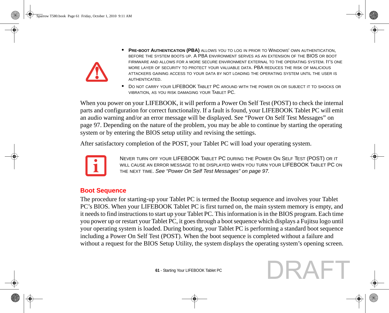 61 - Starting Your LIFEBOOK Tablet PCWhen you power on your LIFEBOOK, it will perform a Power On Self Test (POST) to check the internal parts and configuration for correct functionality. If a fault is found, your LIFEBOOK Tablet PC will emit an audio warning and/or an error message will be displayed. See “Power On Self Test Messages” on page 97. Depending on the nature of the problem, you may be able to continue by starting the operating system or by entering the BIOS setup utility and revising the settings.After satisfactory completion of the POST, your Tablet PC will load your operating system.Boot SequenceThe procedure for starting-up your Tablet PC is termed the Bootup sequence and involves your Tablet PC’s BIOS. When your LIFEBOOK Tablet PC is first turned on, the main system memory is empty, and it needs to find instructions to start up your Tablet PC. This information is in the BIOS program. Each time you power up or restart your Tablet PC, it goes through a boot sequence which displays a Fujitsu logo until your operating system is loaded. During booting, your Tablet PC is performing a standard boot sequence including a Power On Self Test (POST). When the boot sequence is completed without a failure and without a request for the BIOS Setup Utility, the system displays the operating system’s opening screen.•PRE-BOOT AUTHENTICATION (PBA) ALLOWS YOU TO LOG IN PRIOR TO WINDOWS&apos; OWN AUTHENTICATION, BEFORE THE SYSTEM BOOTS UP. A PBA ENVIRONMENT SERVES AS AN EXTENSION OF THE BIOS OR BOOT FIRMWARE AND ALLOWS FOR A MORE SECURE ENVIRONMENT EXTERNAL TO THE OPERATING SYSTEM. IT’S ONE MORE LAYER OF SECURITY TO PROTECT YOUR VALUABLE DATA. PBA REDUCES THE RISK OF MALICIOUS ATTACKERS GAINING ACCESS TO YOUR DATA BY NOT LOADING THE OPERATING SYSTEM UNTIL THE USER IS AUTHENTICATED.•DO NOT CARRY YOUR LIFEBOOK TABLET PC AROUND WITH THE POWER ON OR SUBJECT IT TO SHOCKS OR VIBRATION, AS YOU RISK DAMAGING YOUR TABLET PC.NEVER TURN OFF YOUR LIFEBOOK TABLET PC DURING THE POWER ON SELF TEST (POST) OR IT WILL CAUSE AN ERROR MESSAGE TO BE DISPLAYED WHEN YOU TURN YOUR LIFEBOOK TABLET PC ON THE NEXT TIME. See “Power On Self Test Messages” on page 97.Sparrow T580.book  Page 61  Friday, October 1, 2010  9:11 AMDRAFT