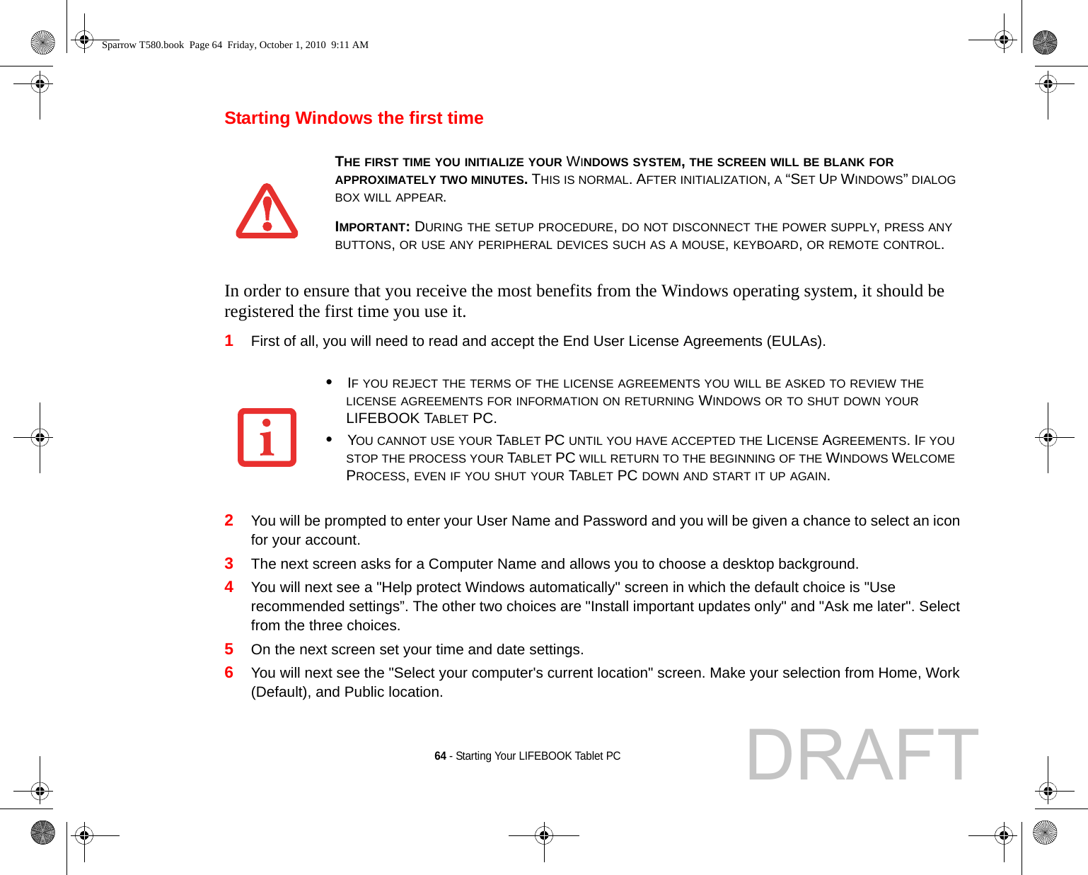 64 - Starting Your LIFEBOOK Tablet PCStarting Windows the first timeIn order to ensure that you receive the most benefits from the Windows operating system, it should be registered the first time you use it. 1First of all, you will need to read and accept the End User License Agreements (EULAs). 2You will be prompted to enter your User Name and Password and you will be given a chance to select an icon for your account.3The next screen asks for a Computer Name and allows you to choose a desktop background. 4You will next see a &quot;Help protect Windows automatically&quot; screen in which the default choice is &quot;Use recommended settings”. The other two choices are &quot;Install important updates only&quot; and &quot;Ask me later&quot;. Select from the three choices.5On the next screen set your time and date settings. 6You will next see the &quot;Select your computer&apos;s current location&quot; screen. Make your selection from Home, Work (Default), and Public location. THE FIRST TIME YOU INITIALIZE YOUR WINDOWS SYSTEM, THE SCREEN WILL BE BLANK FOR APPROXIMATELY TWO MINUTES. THIS IS NORMAL. AFTER INITIALIZATION, A “SET UP WINDOWS” DIALOG BOX WILL APPEAR.IMPORTANT: DURING THE SETUP PROCEDURE, DO NOT DISCONNECT THE POWER SUPPLY, PRESS ANY BUTTONS, OR USE ANY PERIPHERAL DEVICES SUCH AS A MOUSE, KEYBOARD, OR REMOTE CONTROL.•IF YOU REJECT THE TERMS OF THE LICENSE AGREEMENTS YOU WILL BE ASKED TO REVIEW THE LICENSE AGREEMENTS FOR INFORMATION ON RETURNING WINDOWS OR TO SHUT DOWN YOUR LIFEBOOK TABLET PC.•YOU CANNOT USE YOUR TABLET PC UNTIL YOU HAVE ACCEPTED THE LICENSE AGREEMENTS. IF YOU STOP THE PROCESS YOUR TABLET PC WILL RETURN TO THE BEGINNING OF THE WINDOWS WELCOME PROCESS, EVEN IF YOU SHUT YOUR TABLET PC DOWN AND START IT UP AGAIN.Sparrow T580.book  Page 64  Friday, October 1, 2010  9:11 AMDRAFT
