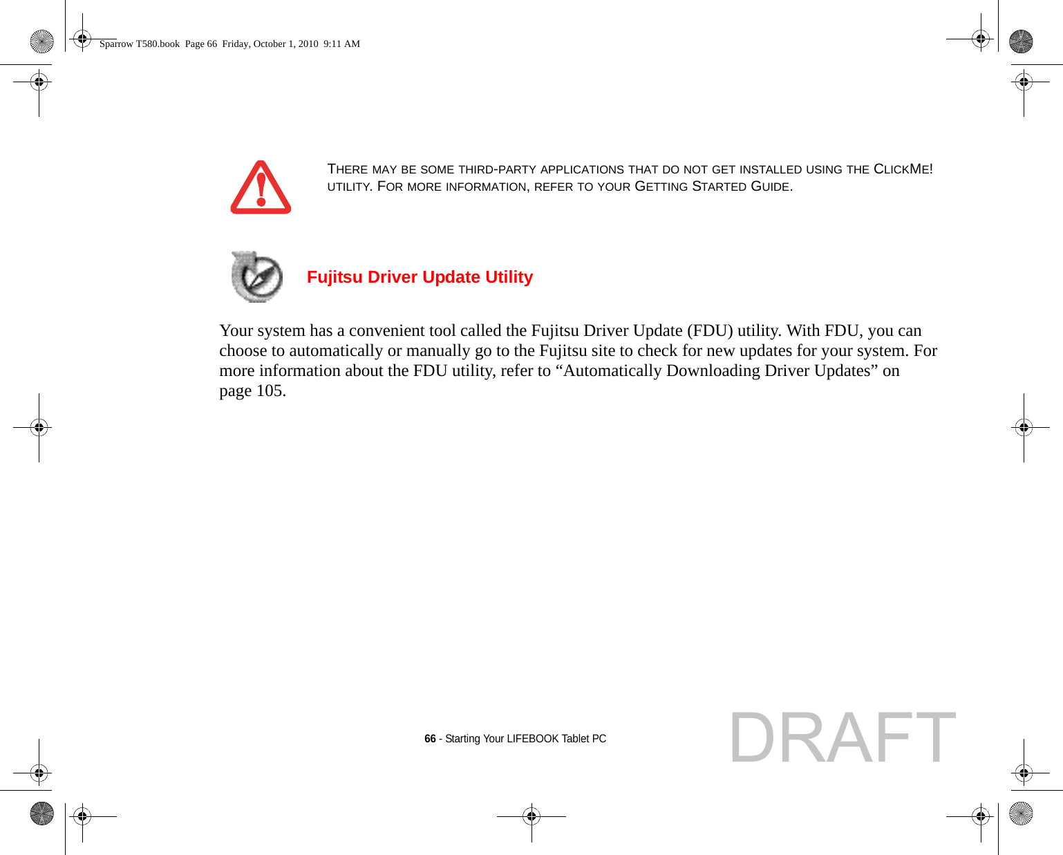 66 - Starting Your LIFEBOOK Tablet PC Fujitsu Driver Update Utility Your system has a convenient tool called the Fujitsu Driver Update (FDU) utility. With FDU, you can choose to automatically or manually go to the Fujitsu site to check for new updates for your system. For more information about the FDU utility, refer to “Automatically Downloading Driver Updates” on page 105.THERE MAY BE SOME THIRD-PARTY APPLICATIONS THAT DO NOT GET INSTALLED USING THE CLICKME! UTILITY. FOR MORE INFORMATION, REFER TO YOUR GETTING STARTED GUIDE.Sparrow T580.book  Page 66  Friday, October 1, 2010  9:11 AMDRAFT
