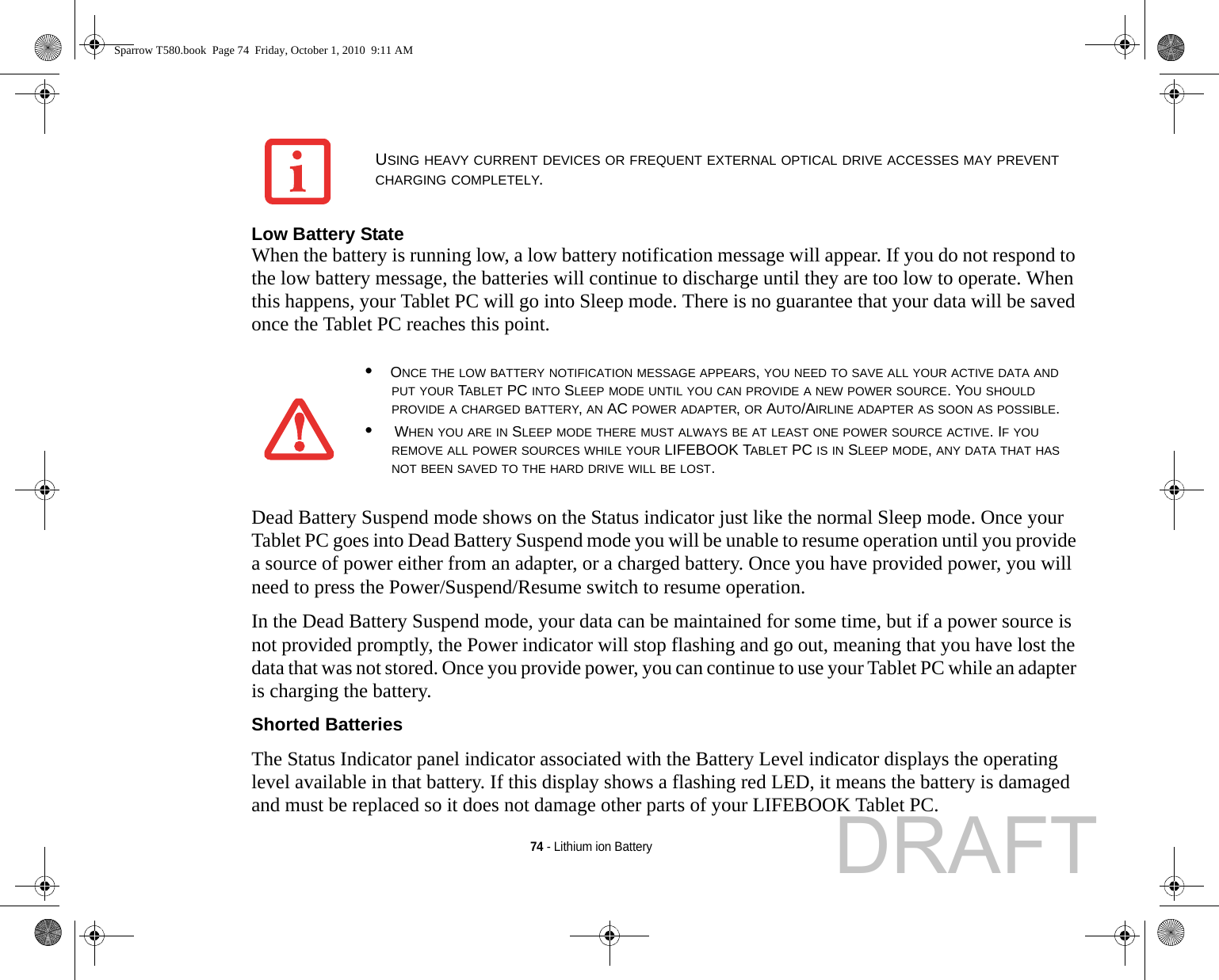 74 - Lithium ion BatteryLow Battery State When the battery is running low, a low battery notification message will appear. If you do not respond to the low battery message, the batteries will continue to discharge until they are too low to operate. When this happens, your Tablet PC will go into Sleep mode. There is no guarantee that your data will be saved once the Tablet PC reaches this point.Dead Battery Suspend mode shows on the Status indicator just like the normal Sleep mode. Once your Tablet PC goes into Dead Battery Suspend mode you will be unable to resume operation until you provide a source of power either from an adapter, or a charged battery. Once you have provided power, you will need to press the Power/Suspend/Resume switch to resume operation. In the Dead Battery Suspend mode, your data can be maintained for some time, but if a power source is not provided promptly, the Power indicator will stop flashing and go out, meaning that you have lost the data that was not stored. Once you provide power, you can continue to use your Tablet PC while an adapter is charging the battery.Shorted Batteries The Status Indicator panel indicator associated with the Battery Level indicator displays the operating level available in that battery. If this display shows a flashing red LED, it means the battery is damaged and must be replaced so it does not damage other parts of your LIFEBOOK Tablet PC.USING HEAVY CURRENT DEVICES OR FREQUENT EXTERNAL OPTICAL DRIVE ACCESSES MAY PREVENT CHARGING COMPLETELY.•ONCE THE LOW BATTERY NOTIFICATION MESSAGE APPEARS, YOU NEED TO SAVE ALL YOUR ACTIVE DATA AND PUT YOUR TABLET PC INTO SLEEP MODE UNTIL YOU CAN PROVIDE A NEW POWER SOURCE. YOU SHOULD PROVIDE A CHARGED BATTERY, AN AC POWER ADAPTER, OR AUTO/AIRLINE ADAPTER AS SOON AS POSSIBLE.• WHEN YOU ARE IN SLEEP MODE THERE MUST ALWAYS BE AT LEAST ONE POWER SOURCE ACTIVE. IF YOU REMOVE ALL POWER SOURCES WHILE YOUR LIFEBOOK TABLET PC IS IN SLEEP MODE, ANY DATA THAT HAS NOT BEEN SAVED TO THE HARD DRIVE WILL BE LOST.Sparrow T580.book  Page 74  Friday, October 1, 2010  9:11 AMDRAFT