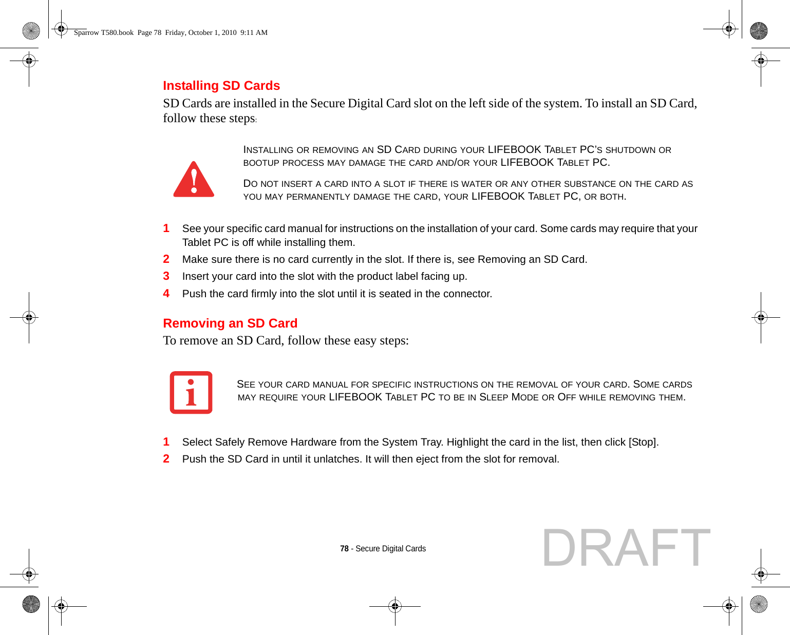 78 - Secure Digital CardsInstalling SD CardsSD Cards are installed in the Secure Digital Card slot on the left side of the system. To install an SD Card, follow these steps:1See your specific card manual for instructions on the installation of your card. Some cards may require that your Tablet PC is off while installing them.2Make sure there is no card currently in the slot. If there is, see Removing an SD Card.3Insert your card into the slot with the product label facing up.4Push the card firmly into the slot until it is seated in the connector. Removing an SD CardTo remove an SD Card, follow these easy steps:1Select Safely Remove Hardware from the System Tray. Highlight the card in the list, then click [Stop].2Push the SD Card in until it unlatches. It will then eject from the slot for removal.INSTALLING OR REMOVING AN SD CARD DURING YOUR LIFEBOOK TABLET PC’S SHUTDOWN OR BOOTUP PROCESS MAY DAMAGE THE CARD AND/OR YOUR LIFEBOOK TABLET PC.DO NOT INSERT A CARD INTO A SLOT IF THERE IS WATER OR ANY OTHER SUBSTANCE ON THE CARD AS YOU MAY PERMANENTLY DAMAGE THE CARD, YOUR LIFEBOOK TABLET PC, OR BOTH.SEE YOUR CARD MANUAL FOR SPECIFIC INSTRUCTIONS ON THE REMOVAL OF YOUR CARD. SOME CARDS MAY REQUIRE YOUR LIFEBOOK TABLET PC TO BE IN SLEEP MODE OR OFF WHILE REMOVING THEM.Sparrow T580.book  Page 78  Friday, October 1, 2010  9:11 AMDRAFT