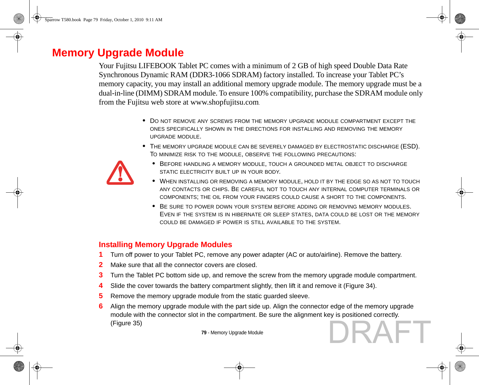 79 - Memory Upgrade ModuleMemory Upgrade ModuleYour Fujitsu LIFEBOOK Tablet PC comes with a minimum of 2 GB of high speed Double Data Rate Synchronous Dynamic RAM (DDR3-1066 SDRAM) factory installed. To increase your Tablet PC’s memory capacity, you may install an additional memory upgrade module. The memory upgrade must be a dual-in-line (DIMM) SDRAM module. To ensure 100% compatibility, purchase the SDRAM module only from the Fujitsu web store at www.shopfujitsu.com.Installing Memory Upgrade Modules1Turn off power to your Tablet PC, remove any power adapter (AC or auto/airline). Remove the battery. 2Make sure that all the connector covers are closed.3Turn the Tablet PC bottom side up, and remove the screw from the memory upgrade module compartment. 4Slide the cover towards the battery compartment slightly, then lift it and remove it (Figure 34).5Remove the memory upgrade module from the static guarded sleeve.6Align the memory upgrade module with the part side up. Align the connector edge of the memory upgrade module with the connector slot in the compartment. Be sure the alignment key is positioned correctly. (Figure 35)•DO NOT REMOVE ANY SCREWS FROM THE MEMORY UPGRADE MODULE COMPARTMENT EXCEPT THE ONES SPECIFICALLY SHOWN IN THE DIRECTIONS FOR INSTALLING AND REMOVING THE MEMORY UPGRADE MODULE.•THE MEMORY UPGRADE MODULE CAN BE SEVERELY DAMAGED BY ELECTROSTATIC DISCHARGE (ESD). TO MINIMIZE RISK TO THE MODULE, OBSERVE THE FOLLOWING PRECAUTIONS:•BEFORE HANDLING A MEMORY MODULE, TOUCH A GROUNDED METAL OBJECT TO DISCHARGE STATIC ELECTRICITY BUILT UP IN YOUR BODY. •WHEN INSTALLING OR REMOVING A MEMORY MODULE, HOLD IT BY THE EDGE SO AS NOT TO TOUCH ANY CONTACTS OR CHIPS. BE CAREFUL NOT TO TOUCH ANY INTERNAL COMPUTER TERMINALS OR COMPONENTS; THE OIL FROM YOUR FINGERS COULD CAUSE A SHORT TO THE COMPONENTS. •BE SURE TO POWER DOWN YOUR SYSTEM BEFORE ADDING OR REMOVING MEMORY MODULES. EVEN IF THE SYSTEM IS IN HIBERNATE OR SLEEP STATES, DATA COULD BE LOST OR THE MEMORY COULD BE DAMAGED IF POWER IS STILL AVAILABLE TO THE SYSTEM.Sparrow T580.book  Page 79  Friday, October 1, 2010  9:11 AMDRAFT