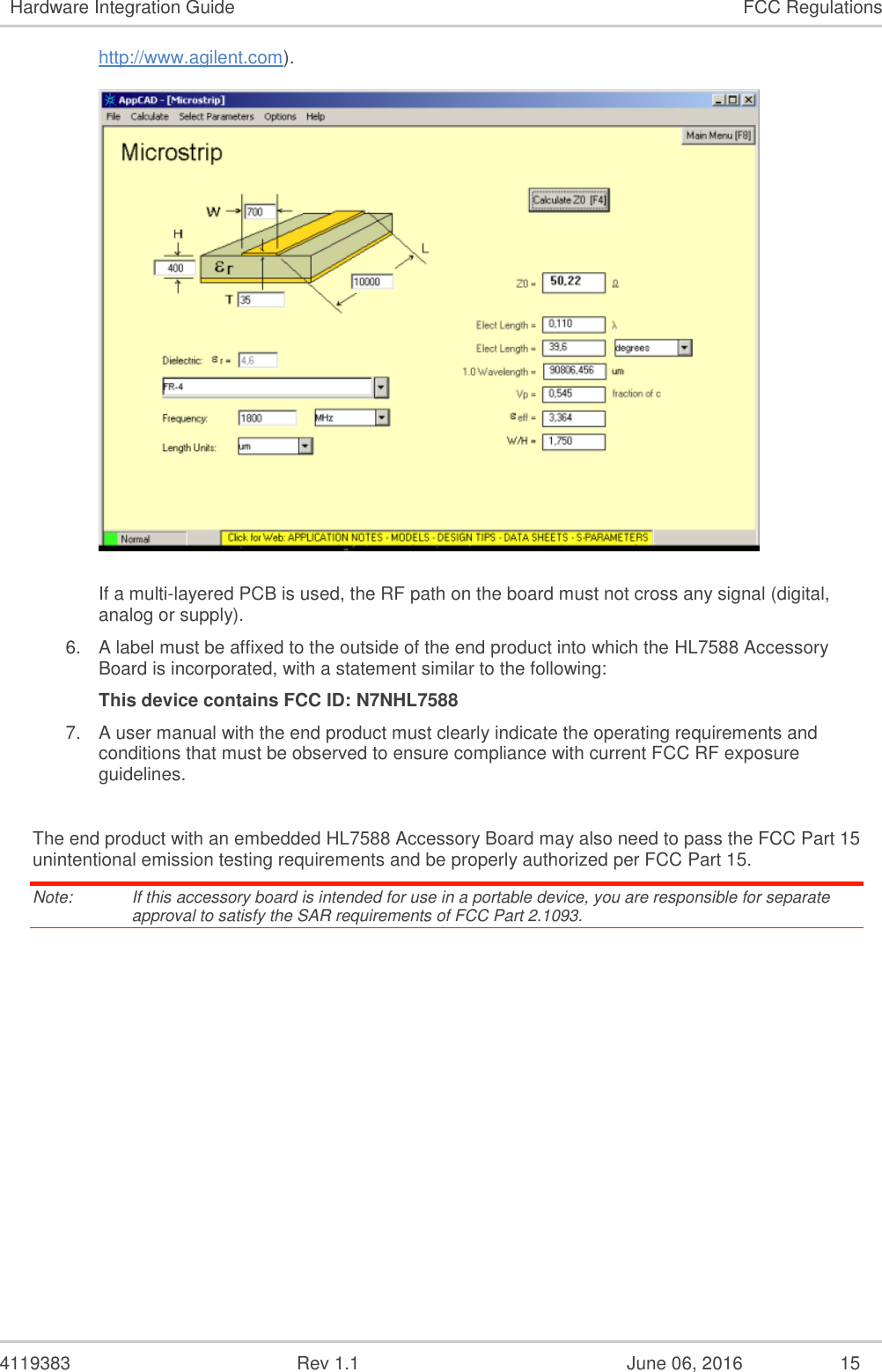 4119383 Rev 1.1 June 06, 2016 15 Hardware Integration Guide FCC Regulations http://www.agilent.com). If a multi-layered PCB is used, the RF path on the board must not cross any signal (digital, analog or supply). 6. A label must be affixed to the outside of the end product into which the HL7588 Accessory Board is incorporated, with a statement similar to the following: This device contains FCC ID: N7NHL7588 7. A user manual with the end product must clearly indicate the operating requirements and conditions that must be observed to ensure compliance with current FCC RF exposure guidelines. The end product with an embedded HL7588 Accessory Board may also need to pass the FCC Part 15 unintentional emission testing requirements and be properly authorized per FCC Part 15. Note: If this accessory board is intended for use in a portable device, you are responsible for separate approval to satisfy the SAR requirements of FCC Part 2.1093.