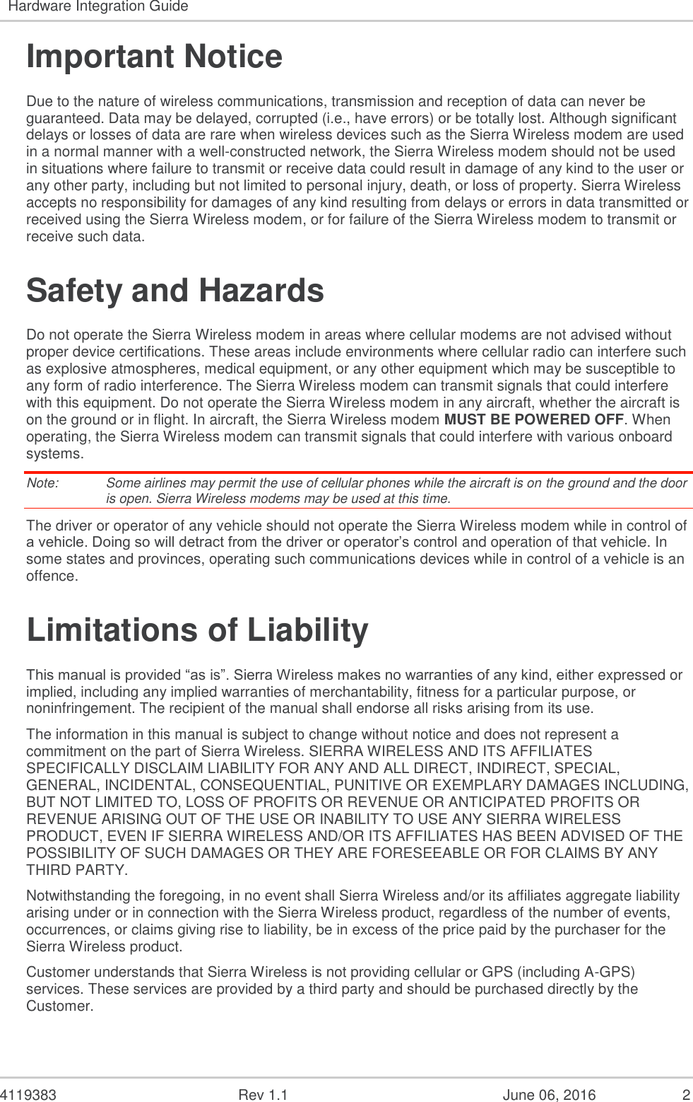 4119383 Rev 1.1 June 06, 2016 2 Hardware Integration Guide Important Notice Due to the nature of wireless communications, transmission and reception of data can never be guaranteed. Data may be delayed, corrupted (i.e., have errors) or be totally lost. Although significant delays or losses of data are rare when wireless devices such as the Sierra Wireless modem are used in a normal manner with a well-constructed network, the Sierra Wireless modem should not be used in situations where failure to transmit or receive data could result in damage of any kind to the user or any other party, including but not limited to personal injury, death, or loss of property. Sierra Wireless accepts no responsibility for damages of any kind resulting from delays or errors in data transmitted or received using the Sierra Wireless modem, or for failure of the Sierra Wireless modem to transmit or receive such data. Safety and Hazards Do not operate the Sierra Wireless modem in areas where cellular modems are not advised without proper device certifications. These areas include environments where cellular radio can interfere such as explosive atmospheres, medical equipment, or any other equipment which may be susceptible to any form of radio interference. The Sierra Wireless modem can transmit signals that could interfere with this equipment. Do not operate the Sierra Wireless modem in any aircraft, whether the aircraft is on the ground or in flight. In aircraft, the Sierra Wireless modem MUST BE POWERED OFF. When operating, the Sierra Wireless modem can transmit signals that could interfere with various onboard systems. Note: Some airlines may permit the use of cellular phones while the aircraft is on the ground and the door is open. Sierra Wireless modems may be used at this time. The driver or operator of any vehicle should not operate the Sierra Wireless modem while in control of a vehicle. Doing so will detract from the driver or operator’s control and operation of that vehicle. In some states and provinces, operating such communications devices while in control of a vehicle is an offence. Limitations of Liability This manual is provided “as is”. Sierra Wireless makes no warranties of any kind, either expressed or implied, including any implied warranties of merchantability, fitness for a particular purpose, or noninfringement. The recipient of the manual shall endorse all risks arising from its use. The information in this manual is subject to change without notice and does not represent a commitment on the part of Sierra Wireless. SIERRA WIRELESS AND ITS AFFILIATES SPECIFICALLY DISCLAIM LIABILITY FOR ANY AND ALL DIRECT, INDIRECT, SPECIAL, GENERAL, INCIDENTAL, CONSEQUENTIAL, PUNITIVE OR EXEMPLARY DAMAGES INCLUDING, BUT NOT LIMITED TO, LOSS OF PROFITS OR REVENUE OR ANTICIPATED PROFITS OR REVENUE ARISING OUT OF THE USE OR INABILITY TO USE ANY SIERRA WIRELESS PRODUCT, EVEN IF SIERRA WIRELESS AND/OR ITS AFFILIATES HAS BEEN ADVISED OF THE POSSIBILITY OF SUCH DAMAGES OR THEY ARE FORESEEABLE OR FOR CLAIMS BY ANY THIRD PARTY. Notwithstanding the foregoing, in no event shall Sierra Wireless and/or its affiliates aggregate liability arising under or in connection with the Sierra Wireless product, regardless of the number of events, occurrences, or claims giving rise to liability, be in excess of the price paid by the purchaser for the Sierra Wireless product. Customer understands that Sierra Wireless is not providing cellular or GPS (including A-GPS) services. These services are provided by a third party and should be purchased directly by the Customer.