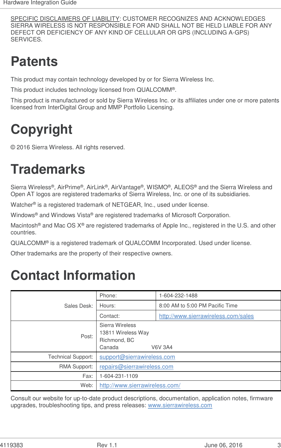 4119383 Rev 1.1 June 06, 2016 3 Hardware Integration Guide SPECIFIC DISCLAIMERS OF LIABILITY: CUSTOMER RECOGNIZES AND ACKNOWLEDGES SIERRA WIRELESS IS NOT RESPONSIBLE FOR AND SHALL NOT BE HELD LIABLE FOR ANY DEFECT OR DEFICIENCY OF ANY KIND OF CELLULAR OR GPS (INCLUDING A-GPS) SERVICES. Patents This product may contain technology developed by or for Sierra Wireless Inc. This product includes technology licensed from QUALCOMM®. This product is manufactured or sold by Sierra Wireless Inc. or its affiliates under one or more patents licensed from InterDigital Group and MMP Portfolio Licensing. Copyright © 2016 Sierra Wireless. All rights reserved. Trademarks Sierra Wireless®, AirPrime®, AirLink®, AirVantage®, WISMO®, ALEOS® and the Sierra Wireless and Open AT logos are registered trademarks of Sierra Wireless, Inc. or one of its subsidiaries. Watcher® is a registered trademark of NETGEAR, Inc., used under license. Windows® and Windows Vista® are registered trademarks of Microsoft Corporation. Macintosh® and Mac OS X® are registered trademarks of Apple Inc., registered in the U.S. and other countries. QUALCOMM® is a registered trademark of QUALCOMM Incorporated. Used under license. Other trademarks are the property of their respective owners. Contact Information Sales Desk: Phone: 1-604-232-1488 Hours: 8:00 AM to 5:00 PM Pacific Time Contact: http://www.sierrawireless.com/sales Post: Sierra Wireless 13811 Wireless Way Richmond, BC Canada V6V 3A4 Technical Support: support@sierrawireless.com RMA Support: repairs@sierrawireless.com Fax: 1-604-231-1109 Web: http://www.sierrawireless.com/ Consult our website for up-to-date product descriptions, documentation, application notes, firmware upgrades, troubleshooting tips, and press releases: www.sierrawireless.com