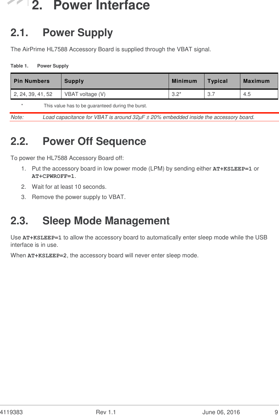 4119383 Rev 1.1 June 06, 2016 9 2. Power Interface 2.1. Power Supply The AirPrime HL7588 Accessory Board is supplied through the VBAT signal. Table 1. Power Supply Pin Numbers Supply Minimum Typical Maximum 2, 24, 39, 41, 52 VBAT voltage (V) 3.2* 3.7 4.5 * This value has to be guaranteed during the burst. Note: Load capacitance for VBAT is around 32µF ± 20% embedded inside the accessory board. 2.2. Power Off Sequence To power the HL7588 Accessory Board off: 1. Put the accessory board in low power mode (LPM) by sending either AT+KSLEEP=1 or AT+CPWROFF=1. 2. Wait for at least 10 seconds. 3. Remove the power supply to VBAT. 2.3. Sleep Mode Management Use AT+KSLEEP=1 to allow the accessory board to automatically enter sleep mode while the USB interface is in use. When AT+KSLEEP=2, the accessory board will never enter sleep mode.