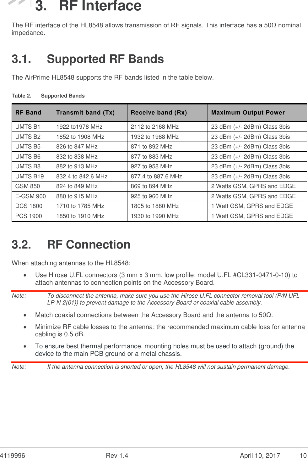  4119996  Rev 1.4    10 3.  RF Interface The RF interface of the HL8548 allows transmission of RF signals. This interface has a 50Ω nominal impedance. 3.1.  Supported RF Bands The AirPrime HL8548 supports the RF bands listed in the table below. Table 2.  Supported Bands RF Band Transmit band (Tx) Receive band (Rx) Maximum Output Power UMTS B1 1922 to1978 MHz 2112 to 2168 MHz 23 dBm (+/- 2dBm) Class 3bis UMTS B2 1852 to 1908 MHz 1932 to 1988 MHz 23 dBm (+/- 2dBm) Class 3bis UMTS B5 826 to 847 MHz 871 to 892 MHz 23 dBm (+/- 2dBm) Class 3bis UMTS B6 832 to 838 MHz 877 to 883 MHz 23 dBm (+/- 2dBm) Class 3bis UMTS B8 882 to 913 MHz 927 to 958 MHz 23 dBm (+/- 2dBm) Class 3bis UMTS B19 832.4 to 842.6 MHz 877.4 to 887.6 MHz 23 dBm (+/- 2dBm) Class 3bis GSM 850 824 to 849 MHz 869 to 894 MHz 2 Watts GSM, GPRS and EDGE E-GSM 900 880 to 915 MHz 925 to 960 MHz 2 Watts GSM, GPRS and EDGE DCS 1800 1710 to 1785 MHz 1805 to 1880 MHz 1 Watt GSM, GPRS and EDGE PCS 1900 1850 to 1910 MHz 1930 to 1990 MHz 1 Watt GSM, GPRS and EDGE 3.2.  RF Connection When attaching antennas to the HL8548:  Use Hirose U.FL connectors (3 mm x 3 mm, low profile; model U.FL #CL331-0471-0-10) to attach antennas to connection points on the Accessory Board. Note:   To disconnect the antenna, make sure you use the Hirose U.FL connector removal tool (P/N UFL-LP-N-2(01)) to prevent damage to the Accessory Board or coaxial cable assembly.  Match coaxial connections between the Accessory Board and the antenna to 50Ω.  Minimize RF cable losses to the antenna; the recommended maximum cable loss for antenna cabling is 0.5 dB.  To ensure best thermal performance, mounting holes must be used to attach (ground) the device to the main PCB ground or a metal chassis. Note:   If the antenna connection is shorted or open, the HL8548 will not sustain permanent damage.    April 10, 2017