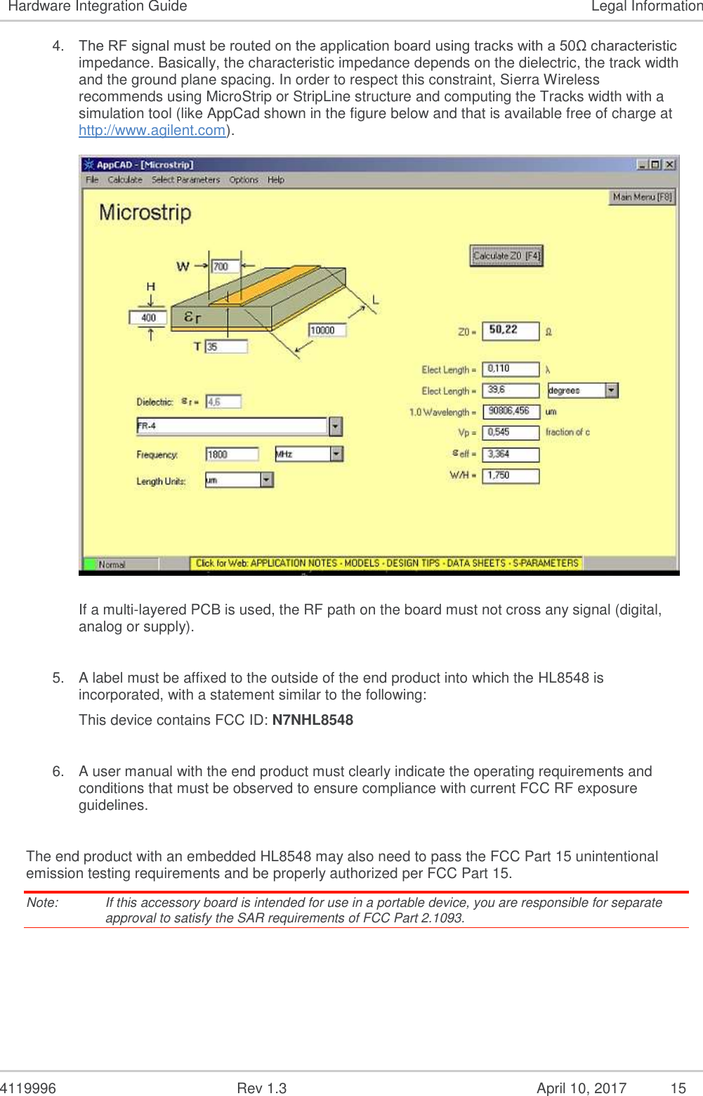  4119996  Rev 1.3    15 Hardware Integration Guide  Legal Information 4. The RF signal must be routed on the application board using tracks with a 50Ω characteristic impedance. Basically, the characteristic impedance depends on the dielectric, the track width and the ground plane spacing. In order to respect this constraint, Sierra Wireless recommends using MicroStrip or StripLine structure and computing the Tracks width with a simulation tool (like AppCad shown in the figure below and that is available free of charge at http://www.agilent.com).    If a multi-layered PCB is used, the RF path on the board must not cross any signal (digital, analog or supply).   5. A label must be affixed to the outside of the end product into which the HL8548 is incorporated, with a statement similar to the following: This device contains FCC ID: N7NHL8548  6. A user manual with the end product must clearly indicate the operating requirements and conditions that must be observed to ensure compliance with current FCC RF exposure guidelines.  The end product with an embedded HL8548 may also need to pass the FCC Part 15 unintentional emission testing requirements and be properly authorized per FCC Part 15. Note:   If this accessory board is intended for use in a portable device, you are responsible for separate approval to satisfy the SAR requirements of FCC Part 2.1093.    April 10, 2017