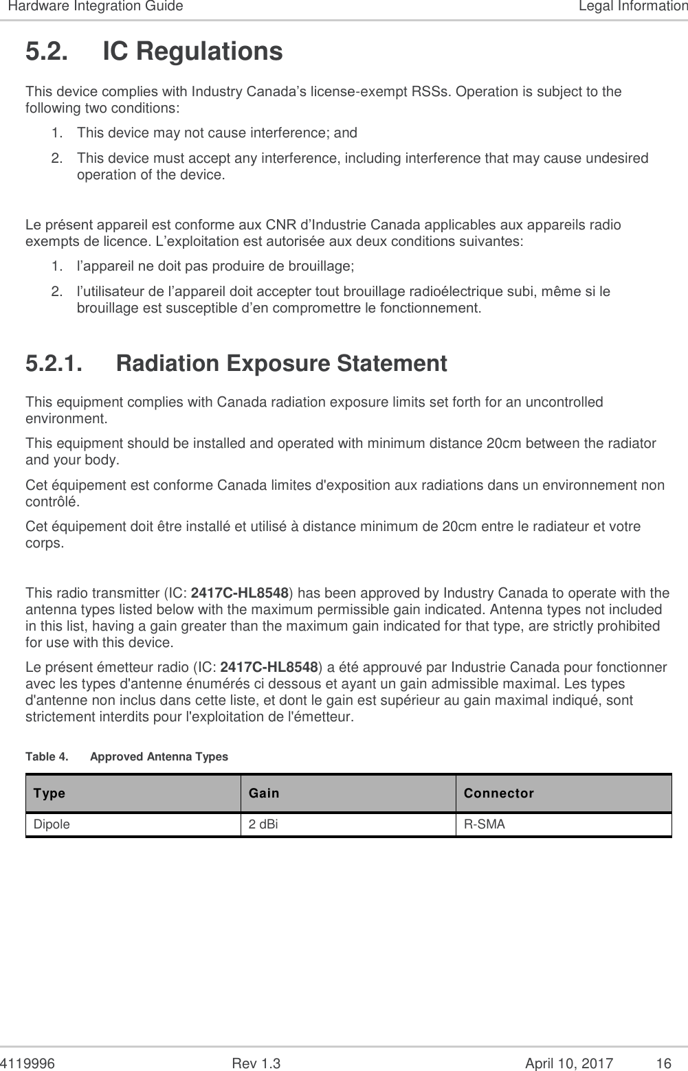  4119996  Rev 1.3    16 Hardware Integration Guide  Legal Information 5.2.  IC Regulations This device complies with Industry Canada’s license-exempt RSSs. Operation is subject to the following two conditions: 1. This device may not cause interference; and  2. This device must accept any interference, including interference that may cause undesired operation of the device.  Le présent appareil est conforme aux CNR d’Industrie Canada applicables aux appareils radio exempts de licence. L’exploitation est autorisée aux deux conditions suivantes: 1. l’appareil ne doit pas produire de brouillage; 2. l’utilisateur de l’appareil doit accepter tout brouillage radioélectrique subi, même si le brouillage est susceptible d’en compromettre le fonctionnement. 5.2.1.  Radiation Exposure Statement This equipment complies with Canada radiation exposure limits set forth for an uncontrolled environment.  This equipment should be installed and operated with minimum distance 20cm between the radiator and your body. Cet équipement est conforme Canada limites d&apos;exposition aux radiations dans un environnement non contrôlé. Cet équipement doit être installé et utilisé à distance minimum de 20cm entre le radiateur et votre corps.  This radio transmitter (IC: 2417C-HL8548) has been approved by Industry Canada to operate with the antenna types listed below with the maximum permissible gain indicated. Antenna types not included in this list, having a gain greater than the maximum gain indicated for that type, are strictly prohibited for use with this device. Le présent émetteur radio (IC: 2417C-HL8548) a été approuvé par Industrie Canada pour fonctionner avec les types d&apos;antenne énumérés ci dessous et ayant un gain admissible maximal. Les types d&apos;antenne non inclus dans cette liste, et dont le gain est supérieur au gain maximal indiqué, sont strictement interdits pour l&apos;exploitation de l&apos;émetteur. Table 4.  Approved Antenna Types Type Gain Connector Dipole 2 dBi R-SMA  April 10, 2017