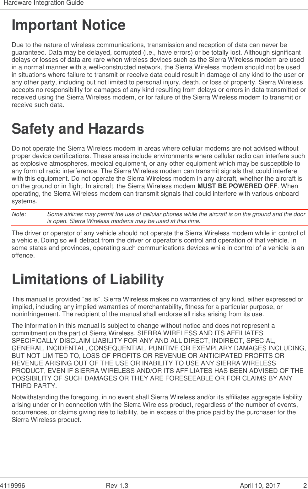  4119996  Rev 1.3  April 10, 2017  2 Hardware Integration Guide   Important Notice Due to the nature of wireless communications, transmission and reception of data can never be guaranteed. Data may be delayed, corrupted (i.e., have errors) or be totally lost. Although significant delays or losses of data are rare when wireless devices such as the Sierra Wireless modem are used in a normal manner with a well-constructed network, the Sierra Wireless modem should not be used in situations where failure to transmit or receive data could result in damage of any kind to the user or any other party, including but not limited to personal injury, death, or loss of property. Sierra Wireless accepts no responsibility for damages of any kind resulting from delays or errors in data transmitted or received using the Sierra Wireless modem, or for failure of the Sierra Wireless modem to transmit or receive such data. Safety and Hazards Do not operate the Sierra Wireless modem in areas where cellular modems are not advised without proper device certifications. These areas include environments where cellular radio can interfere such as explosive atmospheres, medical equipment, or any other equipment which may be susceptible to any form of radio interference. The Sierra Wireless modem can transmit signals that could interfere with this equipment. Do not operate the Sierra Wireless modem in any aircraft, whether the aircraft is on the ground or in flight. In aircraft, the Sierra Wireless modem MUST BE POWERED OFF. When operating, the Sierra Wireless modem can transmit signals that could interfere with various onboard systems. Note:   Some airlines may permit the use of cellular phones while the aircraft is on the ground and the door is open. Sierra Wireless modems may be used at this time. The driver or operator of any vehicle should not operate the Sierra Wireless modem while in control of a vehicle. Doing so will detract from the driver or operator’s control and operation of that vehicle. In some states and provinces, operating such communications devices while in control of a vehicle is an offence. Limitations of Liability This manual is provided “as is”. Sierra Wireless makes no warranties of any kind, either expressed or implied, including any implied warranties of merchantability, fitness for a particular purpose, or noninfringement. The recipient of the manual shall endorse all risks arising from its use.   The information in this manual is subject to change without notice and does not represent a commitment on the part of Sierra Wireless. SIERRA WIRELESS AND ITS AFFILIATES SPECIFICALLY DISCLAIM LIABILITY FOR ANY AND ALL DIRECT, INDIRECT, SPECIAL, GENERAL, INCIDENTAL, CONSEQUENTIAL, PUNITIVE OR EXEMPLARY DAMAGES INCLUDING, BUT NOT LIMITED TO, LOSS OF PROFITS OR REVENUE OR ANTICIPATED PROFITS OR REVENUE ARISING OUT OF THE USE OR INABILITY TO USE ANY SIERRA WIRELESS PRODUCT, EVEN IF SIERRA WIRELESS AND/OR ITS AFFILIATES HAS BEEN ADVISED OF THE POSSIBILITY OF SUCH DAMAGES OR THEY ARE FORESEEABLE OR FOR CLAIMS BY ANY THIRD PARTY. Notwithstanding the foregoing, in no event shall Sierra Wireless and/or its affiliates aggregate liability arising under or in connection with the Sierra Wireless product, regardless of the number of events, occurrences, or claims giving rise to liability, be in excess of the price paid by the purchaser for the Sierra Wireless product.  