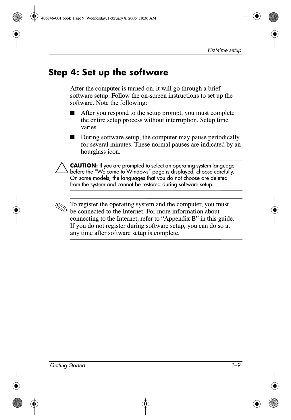 First-time setupGetting Started 1–9Step 4: Set up the softwareAfter the computer is turned on, it will go through a brief software setup. Follow the on-screen instructions to set up the software. Note the following:■After you respond to the setup prompt, you must complete the entire setup process without interruption. Setup time varies.■During software setup, the computer may pause periodically for several minutes. These normal pauses are indicated by an hourglass icon.ÄCAUTION: If you are prompted to select an operating system language before the “Welcome to Windows” page is displayed, choose carefully. On some models, the languages that you do not choose are deleted from the system and cannot be restored during software setup.✎To register the operating system and the computer, you must be connected to the Internet. For more information about connecting to the Internet, refer to “Appendix B” in this guide. If you do not register during software setup, you can do so at any time after software setup is complete.406846-001.book Page 9 Wednesday, February 8, 2006 10:36 AM