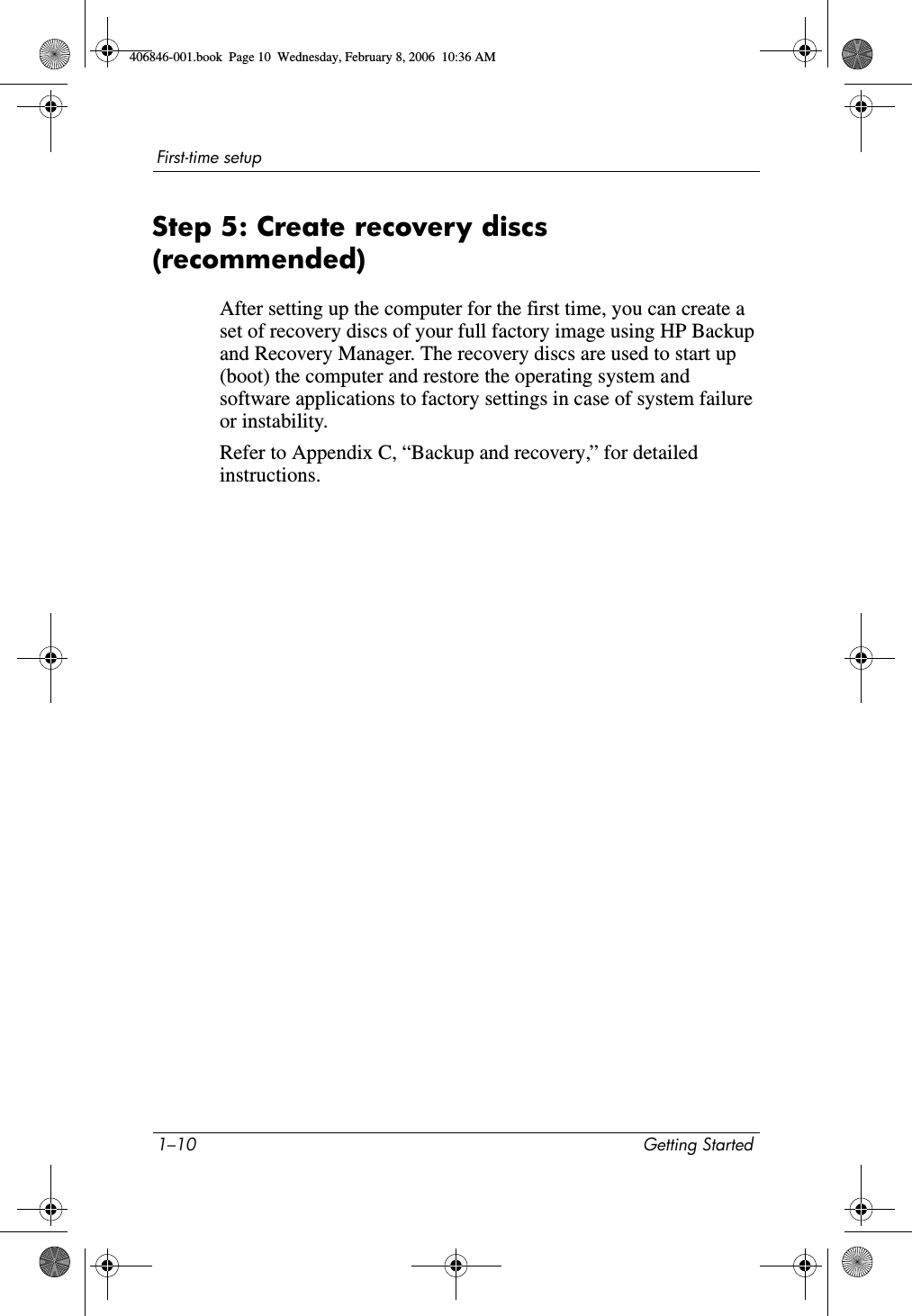 1–10 Getting StartedFirst-time setupStep 5: Create recovery discs (recommended)After setting up the computer for the first time, you can create a set of recovery discs of your full factory image using HP Backup and Recovery Manager. The recovery discs are used to start up (boot) the computer and restore the operating system and software applications to factory settings in case of system failure or instability.Refer to Appendix C, “Backup and recovery,” for detailed instructions.406846-001.book Page 10 Wednesday, February 8, 2006 10:36 AM