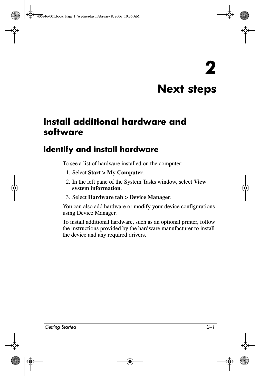 Getting Started 2–12Next stepsInstall additional hardware and softwareIdentify and install hardwareTo see a list of hardware installed on the computer:1. Select Start > My Computer.2. In the left pane of the System Tasks window, select View system information.3. Select Hardware tab > Device Manager.You can also add hardware or modify your device configurations using Device Manager.To install additional hardware, such as an optional printer, follow the instructions provided by the hardware manufacturer to install the device and any required drivers. 406846-001.book Page 1 Wednesday, February 8, 2006 10:36 AM